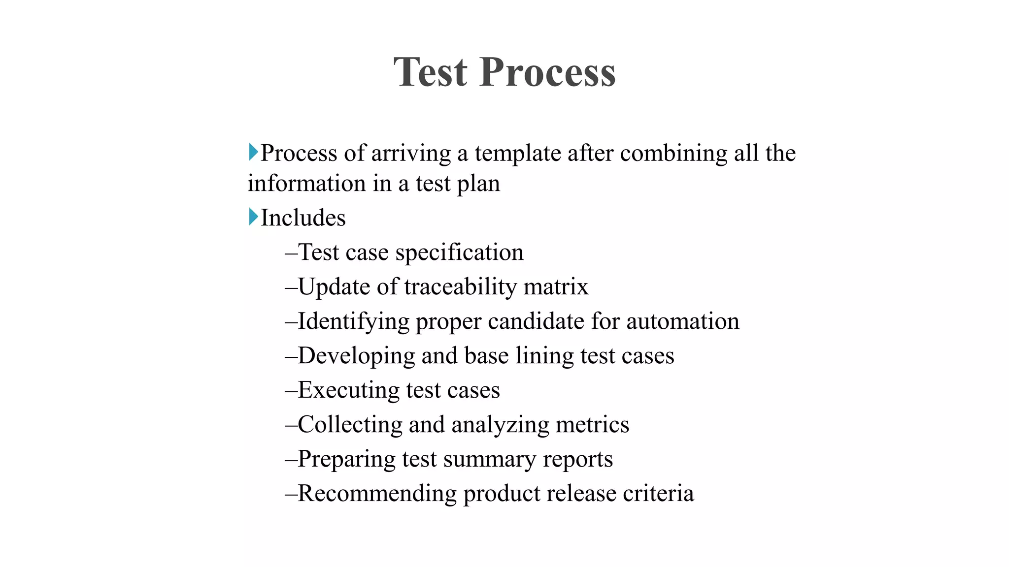 Process of arriving a template after combining all the
information in a test plan
Includes
–Test case specification
–Update of traceability matrix
–Identifying proper candidate for automation
–Developing and base lining test cases
–Executing test cases
–Collecting and analyzing metrics
–Preparing test summary reports
–Recommending product release criteria
Test Process
 