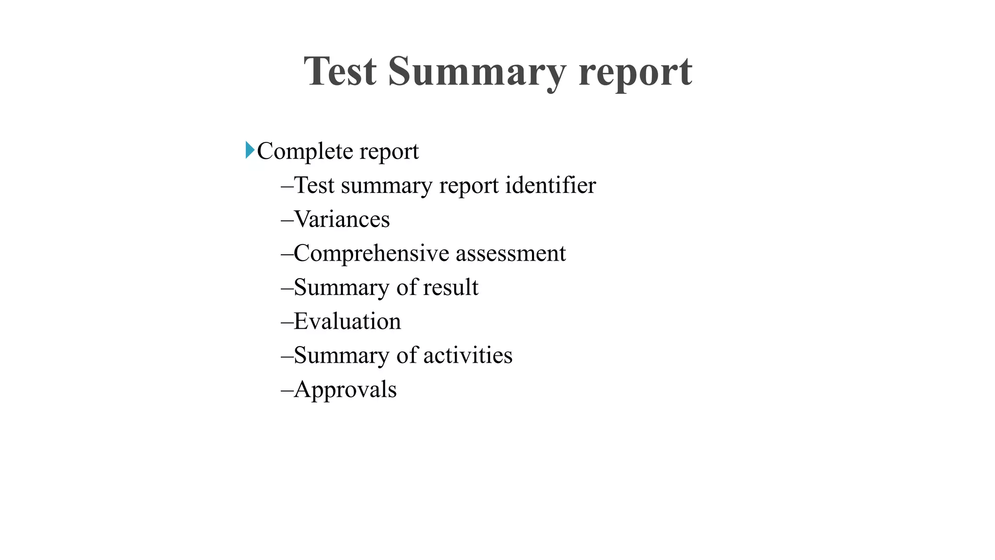 Complete report
–Test summary report identifier
–Variances
–Comprehensive assessment
–Summary of result
–Evaluation
–Summary of activities
–Approvals
Test Summary report
 