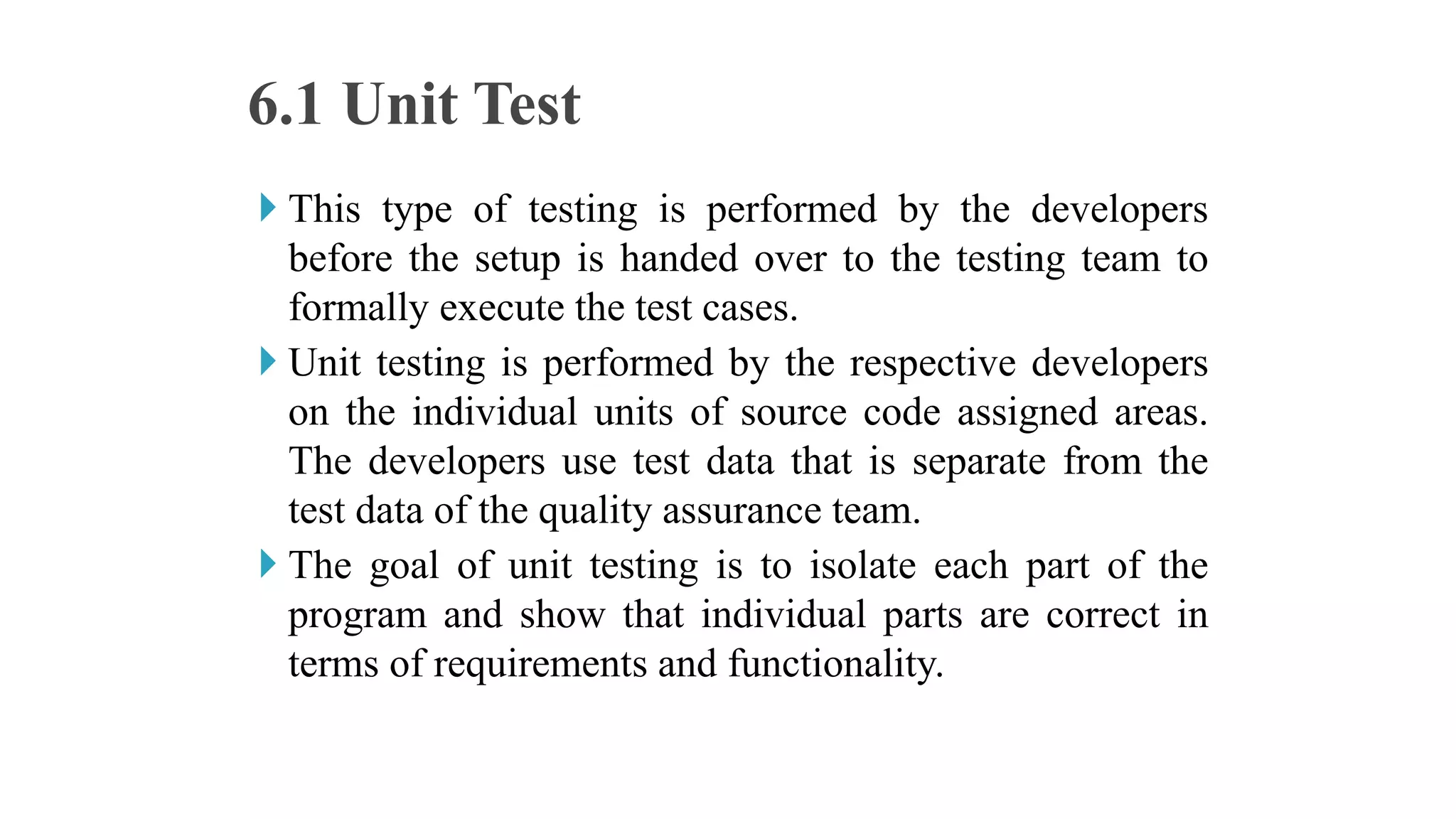 This type of testing is performed by the developers
before the setup is handed over to the testing team to
formally execute the test cases.
 Unit testing is performed by the respective developers
on the individual units of source code assigned areas.
The developers use test data that is separate from the
test data of the quality assurance team.
 The goal of unit testing is to isolate each part of the
program and show that individual parts are correct in
terms of requirements and functionality.
6.1 Unit Test
 