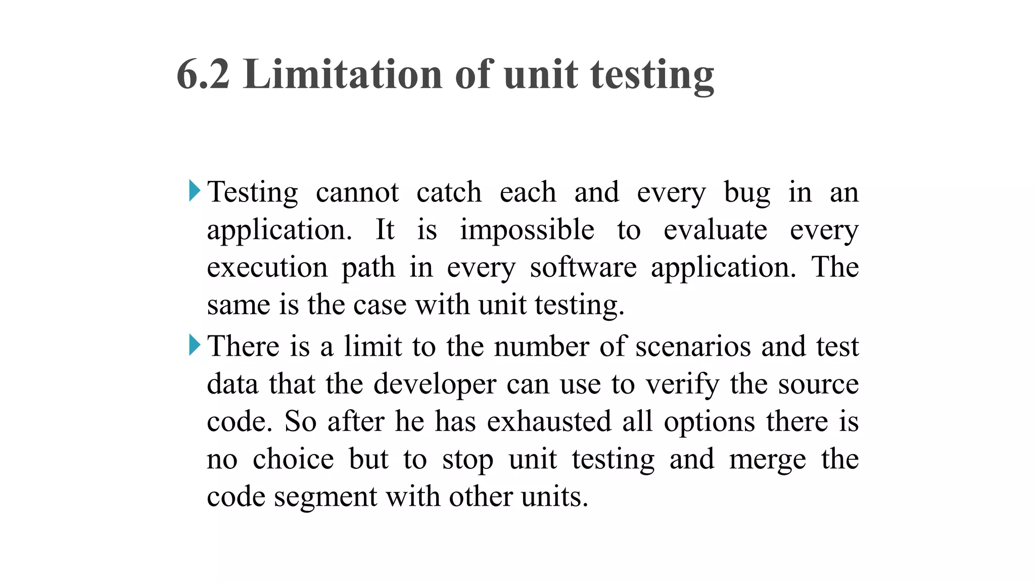 Testing cannot catch each and every bug in an
application. It is impossible to evaluate every
execution path in every software application. The
same is the case with unit testing.
There is a limit to the number of scenarios and test
data that the developer can use to verify the source
code. So after he has exhausted all options there is
no choice but to stop unit testing and merge the
code segment with other units.
6.2 Limitation of unit testing
 