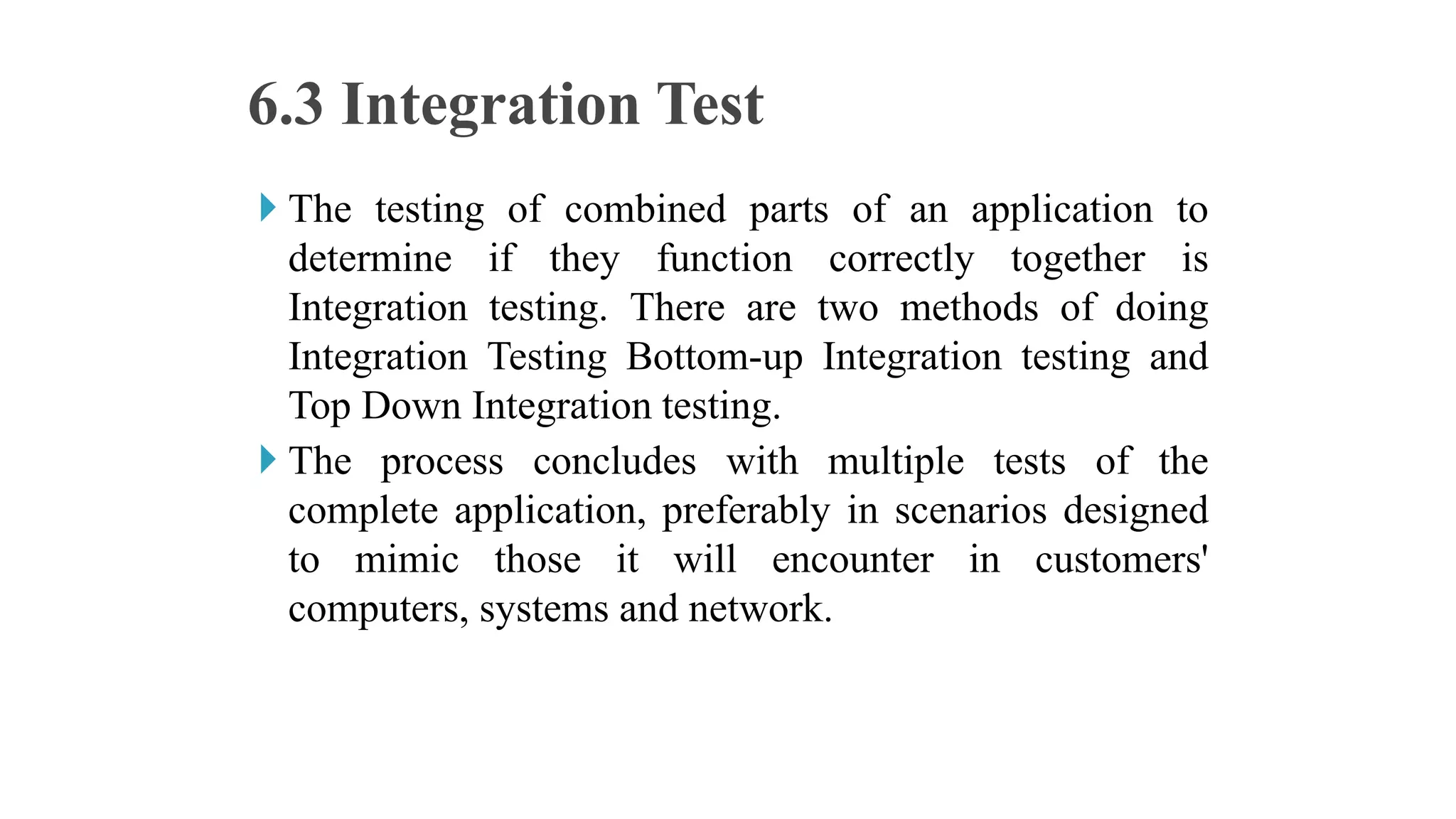  The testing of combined parts of an application to
determine if they function correctly together is
Integration testing. There are two methods of doing
Integration Testing Bottom-up Integration testing and
Top Down Integration testing.
 The process concludes with multiple tests of the
complete application, preferably in scenarios designed
to mimic those it will encounter in customers'
computers, systems and network.
6.3 Integration Test
 