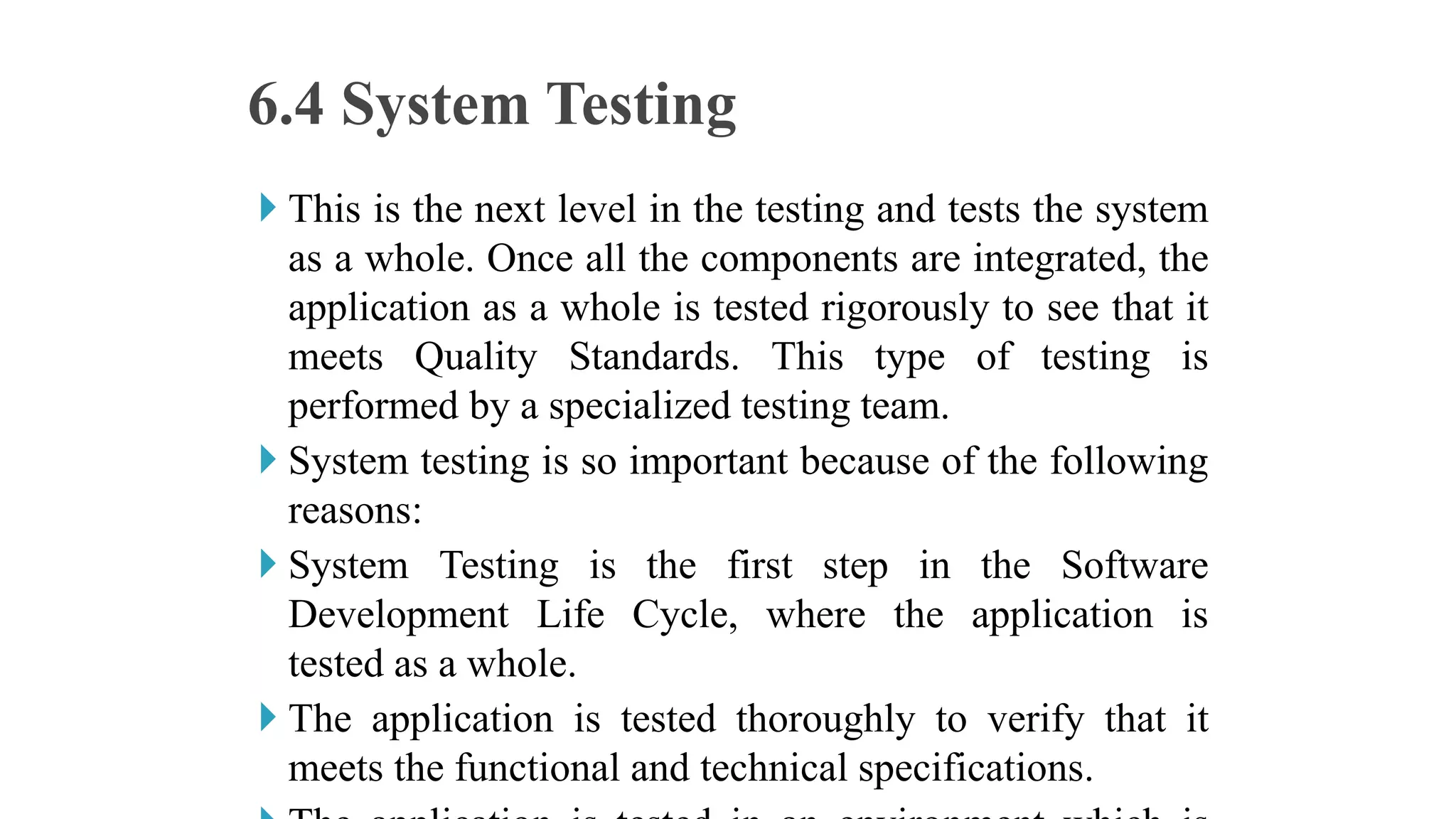  This is the next level in the testing and tests the system
as a whole. Once all the components are integrated, the
application as a whole is tested rigorously to see that it
meets Quality Standards. This type of testing is
performed by a specialized testing team.
 System testing is so important because of the following
reasons:
 System Testing is the first step in the Software
Development Life Cycle, where the application is
tested as a whole.
 The application is tested thoroughly to verify that it
meets the functional and technical specifications.
6.4 System Testing
 
