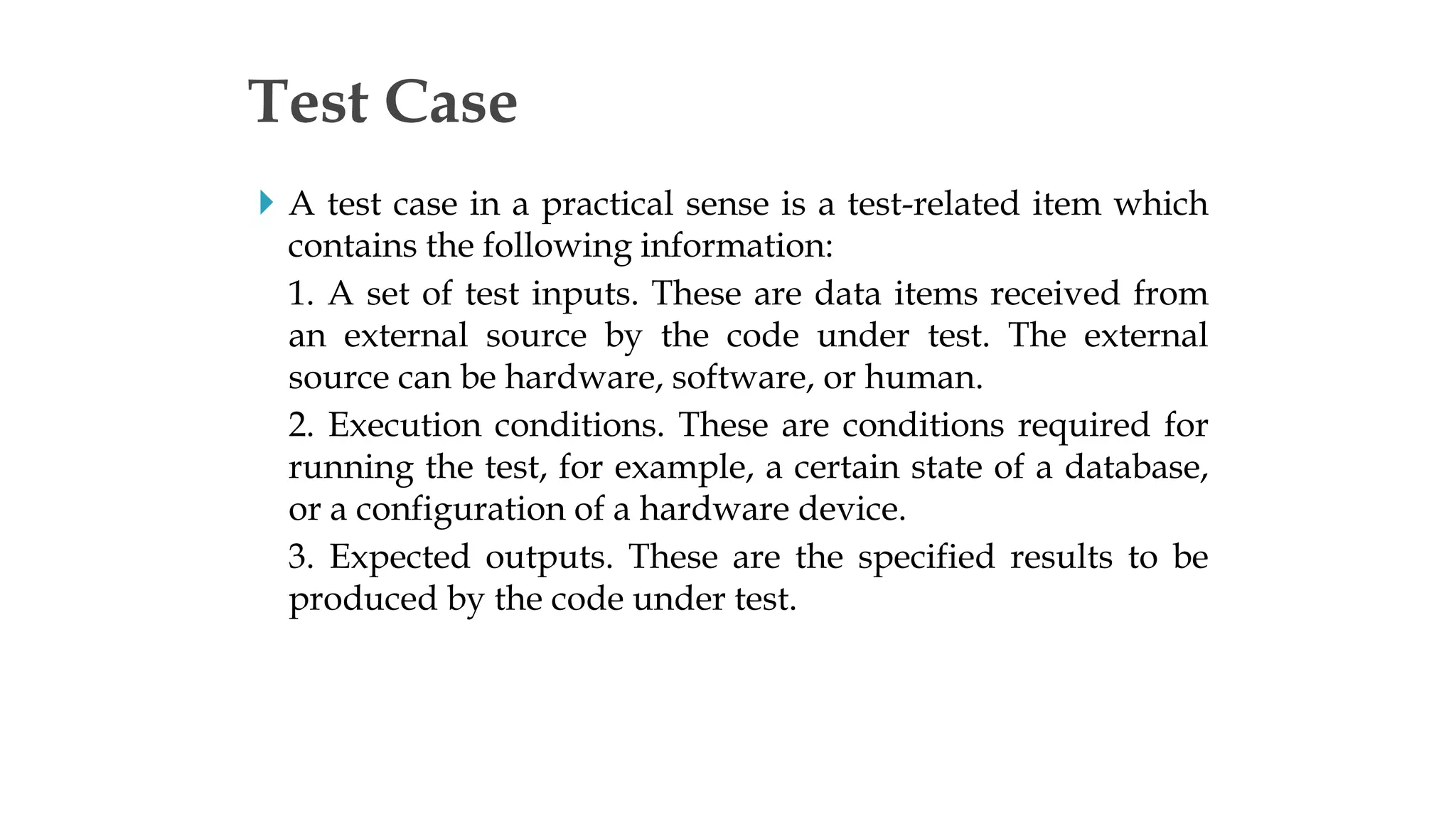  A test case in a practical sense is a test-related item which
contains the following information:
1. A set of test inputs. These are data items received from
an external source by the code under test. The external
source can be hardware, software, or human.
2. Execution conditions. These are conditions required for
running the test, for example, a certain state of a database,
or a configuration of a hardware device.
3. Expected outputs. These are the specified results to be
produced by the code under test.
Test Case
 
