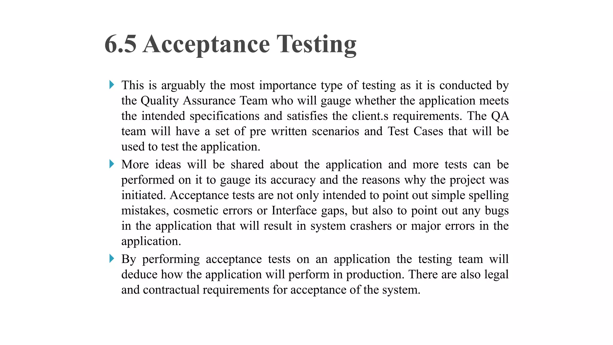  This is arguably the most importance type of testing as it is conducted by
the Quality Assurance Team who will gauge whether the application meets
the intended specifications and satisfies the client.s requirements. The QA
team will have a set of pre written scenarios and Test Cases that will be
used to test the application.
 More ideas will be shared about the application and more tests can be
performed on it to gauge its accuracy and the reasons why the project was
initiated. Acceptance tests are not only intended to point out simple spelling
mistakes, cosmetic errors or Interface gaps, but also to point out any bugs
in the application that will result in system crashers or major errors in the
application.
 By performing acceptance tests on an application the testing team will
deduce how the application will perform in production. There are also legal
and contractual requirements for acceptance of the system.
6.5 Acceptance Testing
 