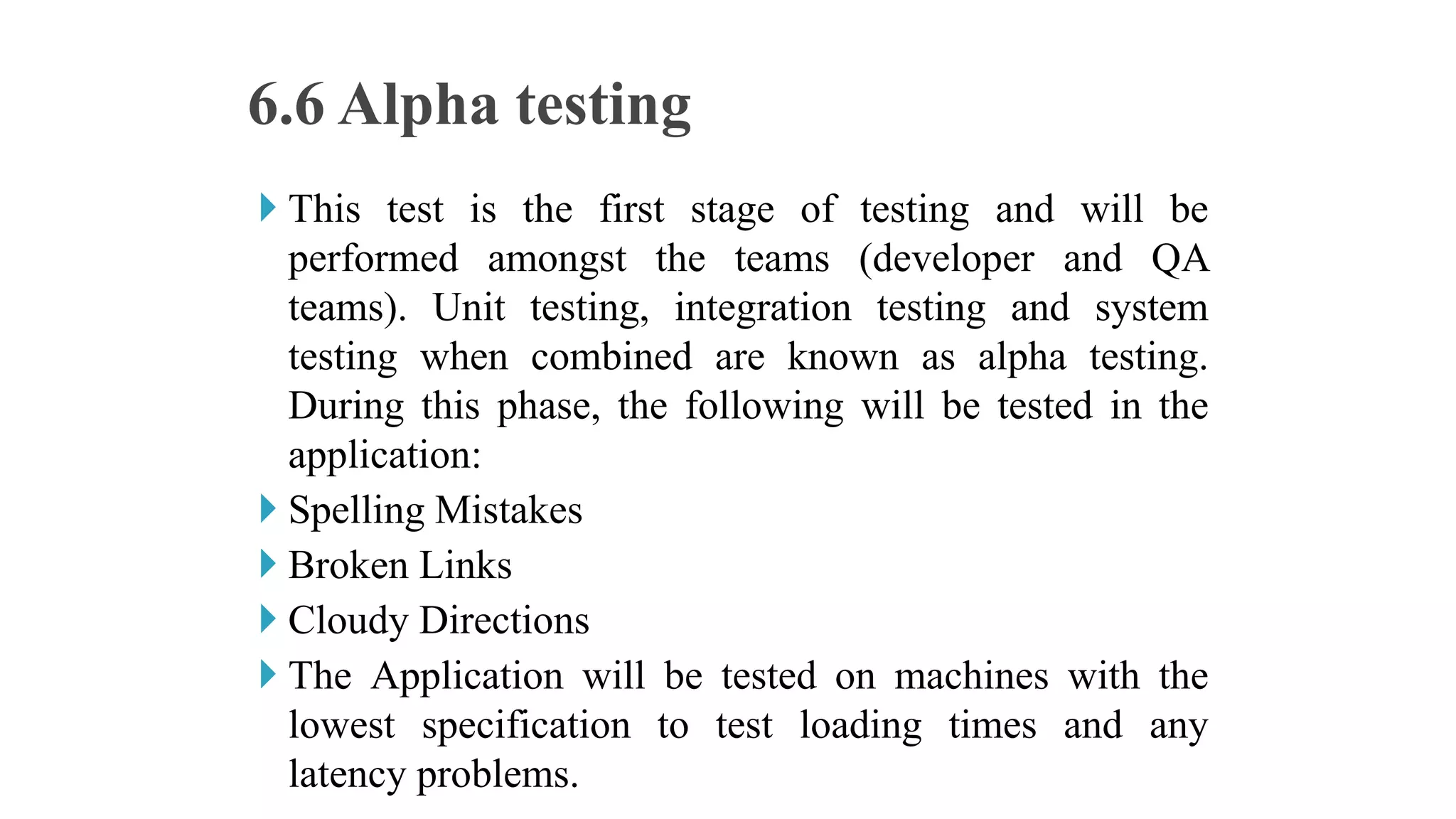  This test is the first stage of testing and will be
performed amongst the teams (developer and QA
teams). Unit testing, integration testing and system
testing when combined are known as alpha testing.
During this phase, the following will be tested in the
application:
 Spelling Mistakes
 Broken Links
 Cloudy Directions
 The Application will be tested on machines with the
lowest specification to test loading times and any
latency problems.
6.6 Alpha testing
 