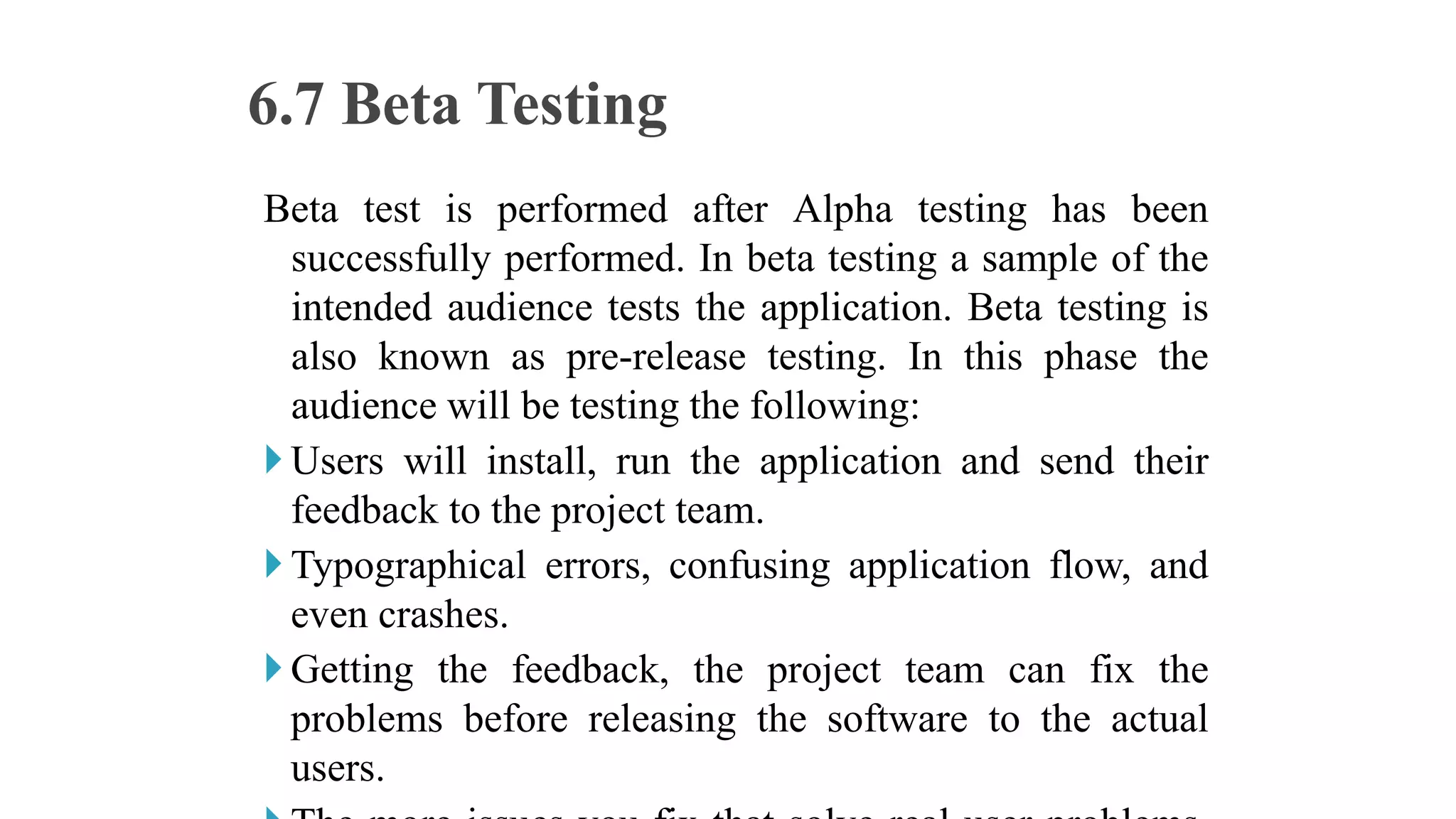 Beta test is performed after Alpha testing has been
successfully performed. In beta testing a sample of the
intended audience tests the application. Beta testing is
also known as pre-release testing. In this phase the
audience will be testing the following:
Users will install, run the application and send their
feedback to the project team.
Typographical errors, confusing application flow, and
even crashes.
Getting the feedback, the project team can fix the
problems before releasing the software to the actual
users.
6.7 Beta Testing
 