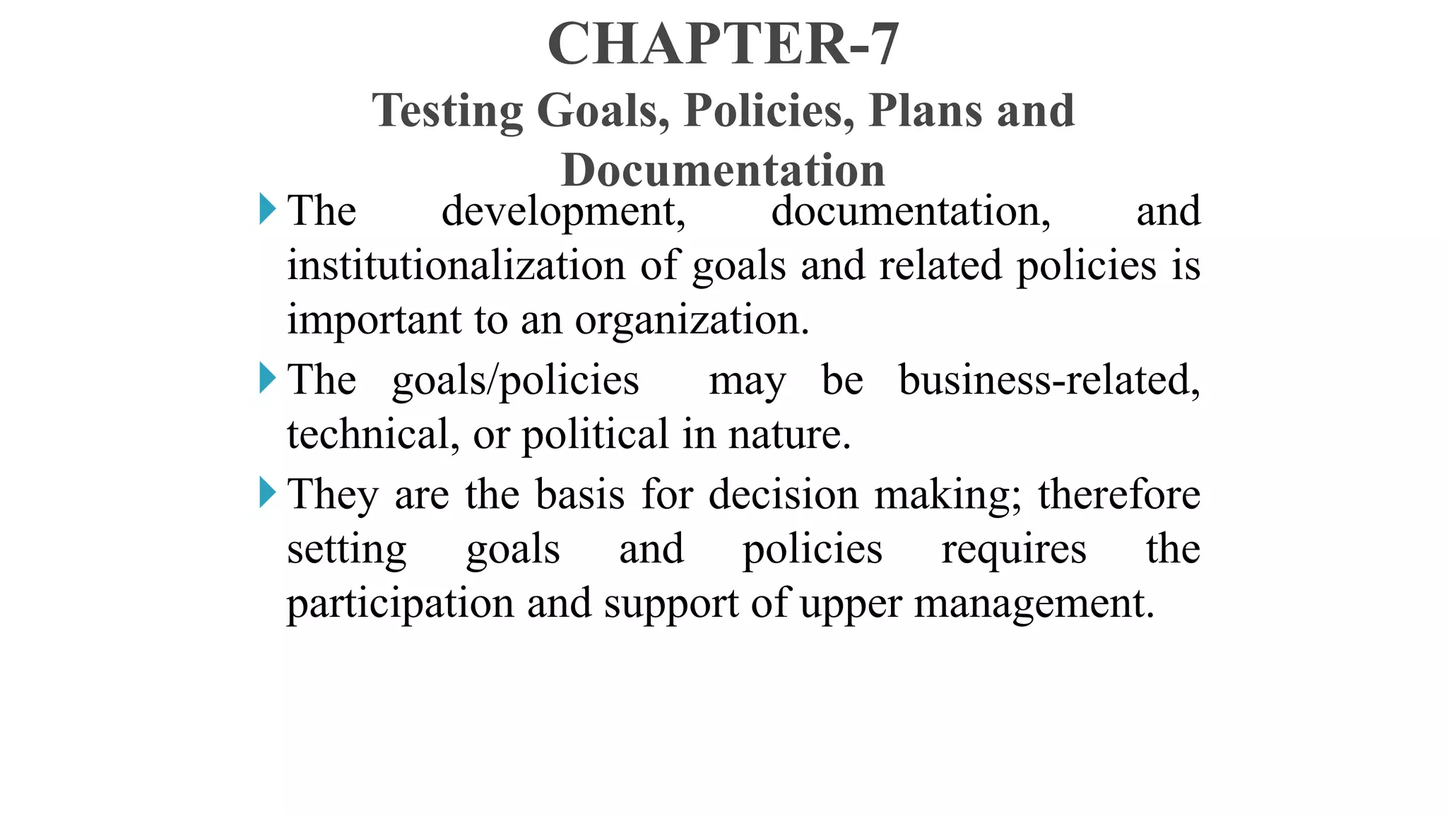 The development, documentation, and
institutionalization of goals and related policies is
important to an organization.
The goals/policies may be business-related,
technical, or political in nature.
They are the basis for decision making; therefore
setting goals and policies requires the
participation and support of upper management.
CHAPTER-7
Testing Goals, Policies, Plans and
Documentation
 