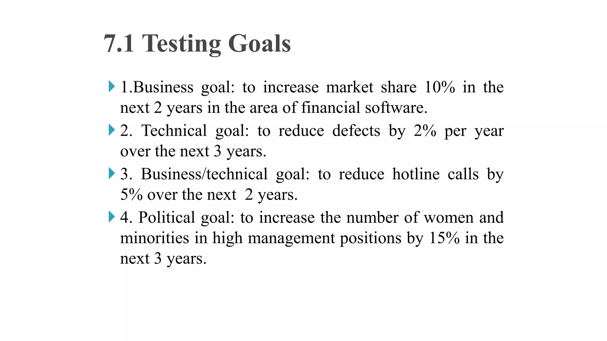  1.Business goal: to increase market share 10% in the
next 2 years in the area of financial software.
 2. Technical goal: to reduce defects by 2% per year
over the next 3 years.
 3. Business/technical goal: to reduce hotline calls by
5% over the next 2 years.
 4. Political goal: to increase the number of women and
minorities in high management positions by 15% in the
next 3 years.
7.1 Testing Goals
 