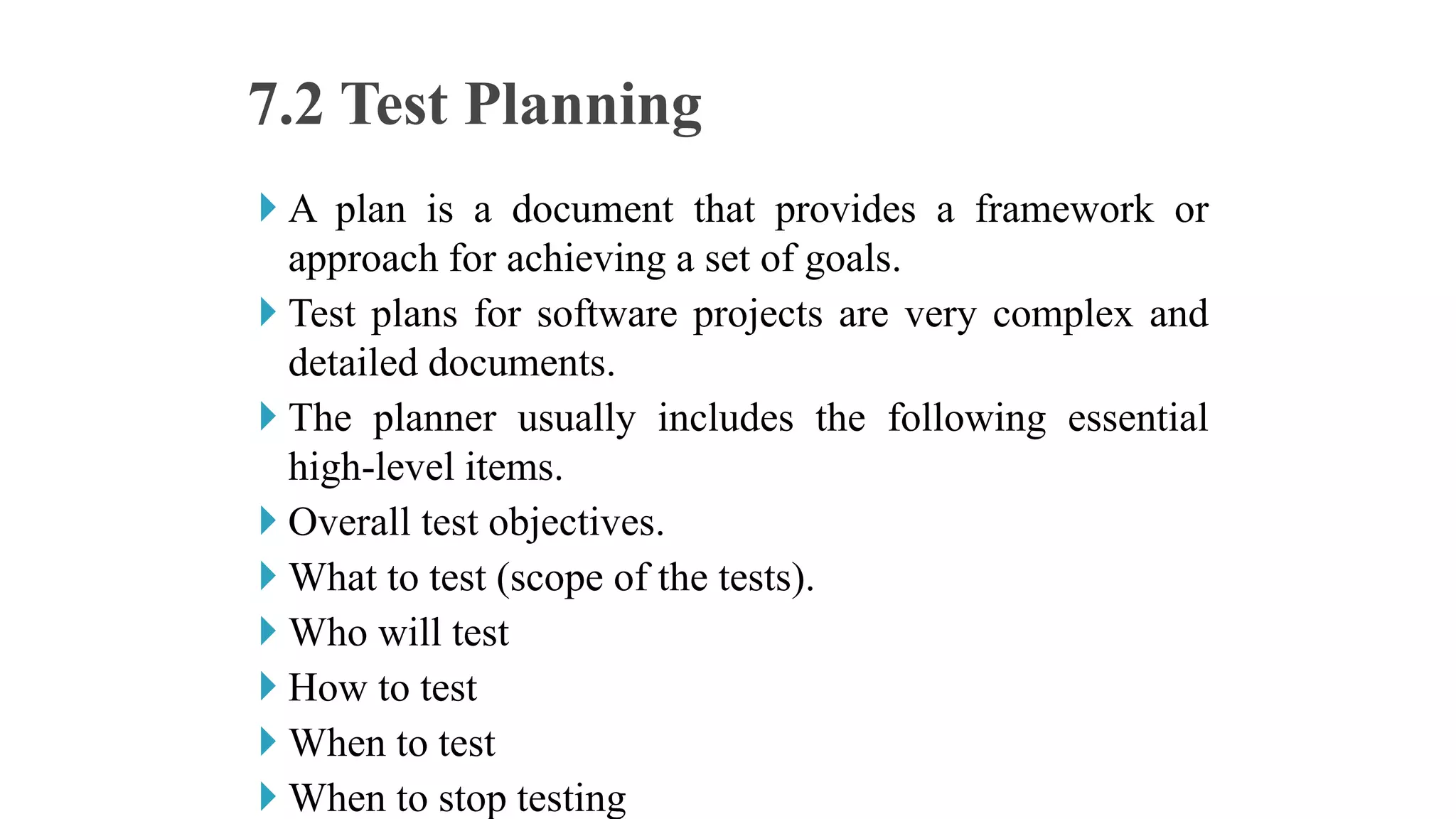  A plan is a document that provides a framework or
approach for achieving a set of goals.
 Test plans for software projects are very complex and
detailed documents.
 The planner usually includes the following essential
high-level items.
 Overall test objectives.
 What to test (scope of the tests).
 Who will test
 How to test
 When to test
 When to stop testing
7.2 Test Planning
 