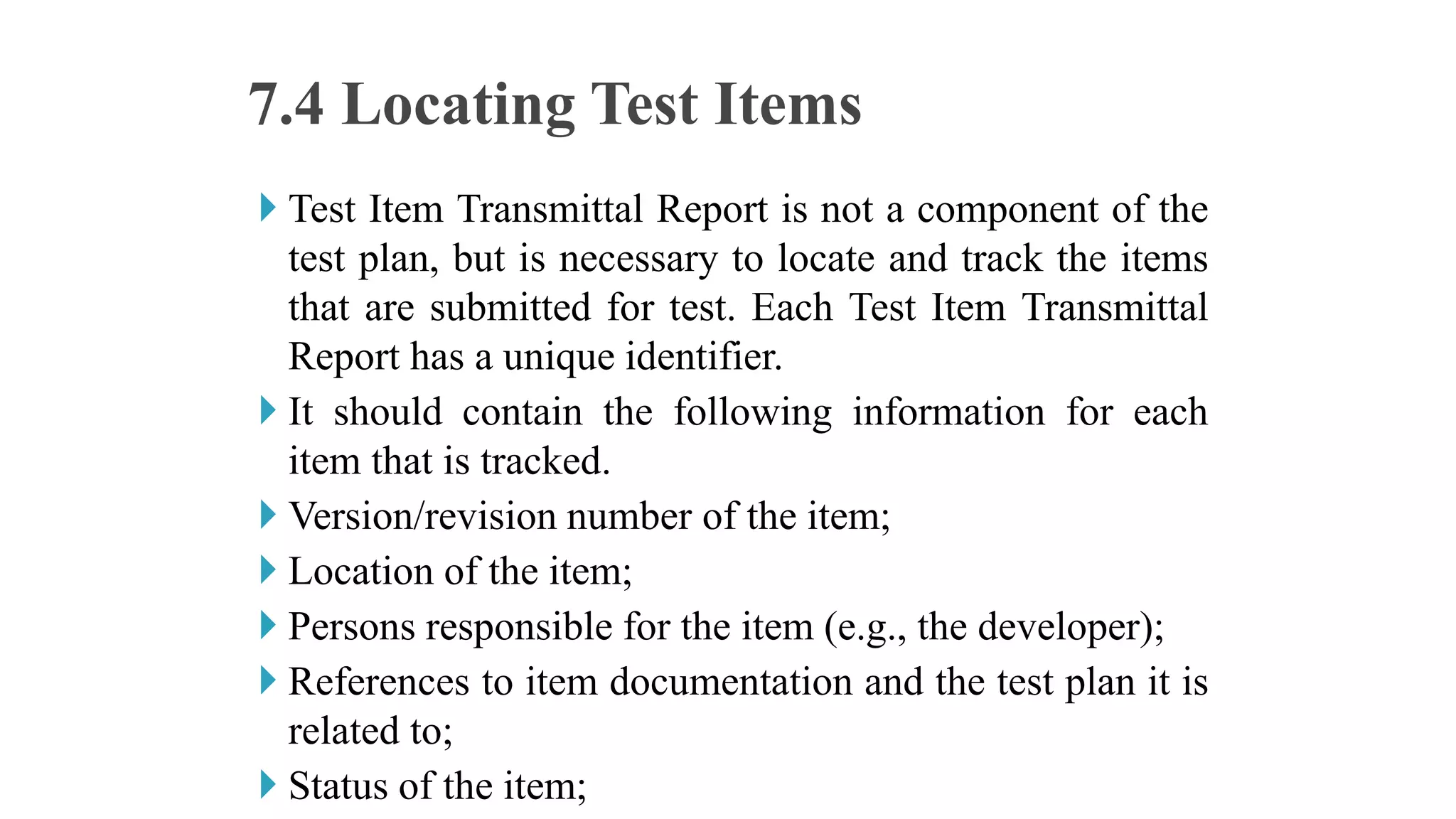 Test Item Transmittal Report is not a component of the
test plan, but is necessary to locate and track the items
that are submitted for test. Each Test Item Transmittal
Report has a unique identifier.
 It should contain the following information for each
item that is tracked.
 Version/revision number of the item;
 Location of the item;
 Persons responsible for the item (e.g., the developer);
 References to item documentation and the test plan it is
related to;
 Status of the item;
7.4 Locating Test Items
 