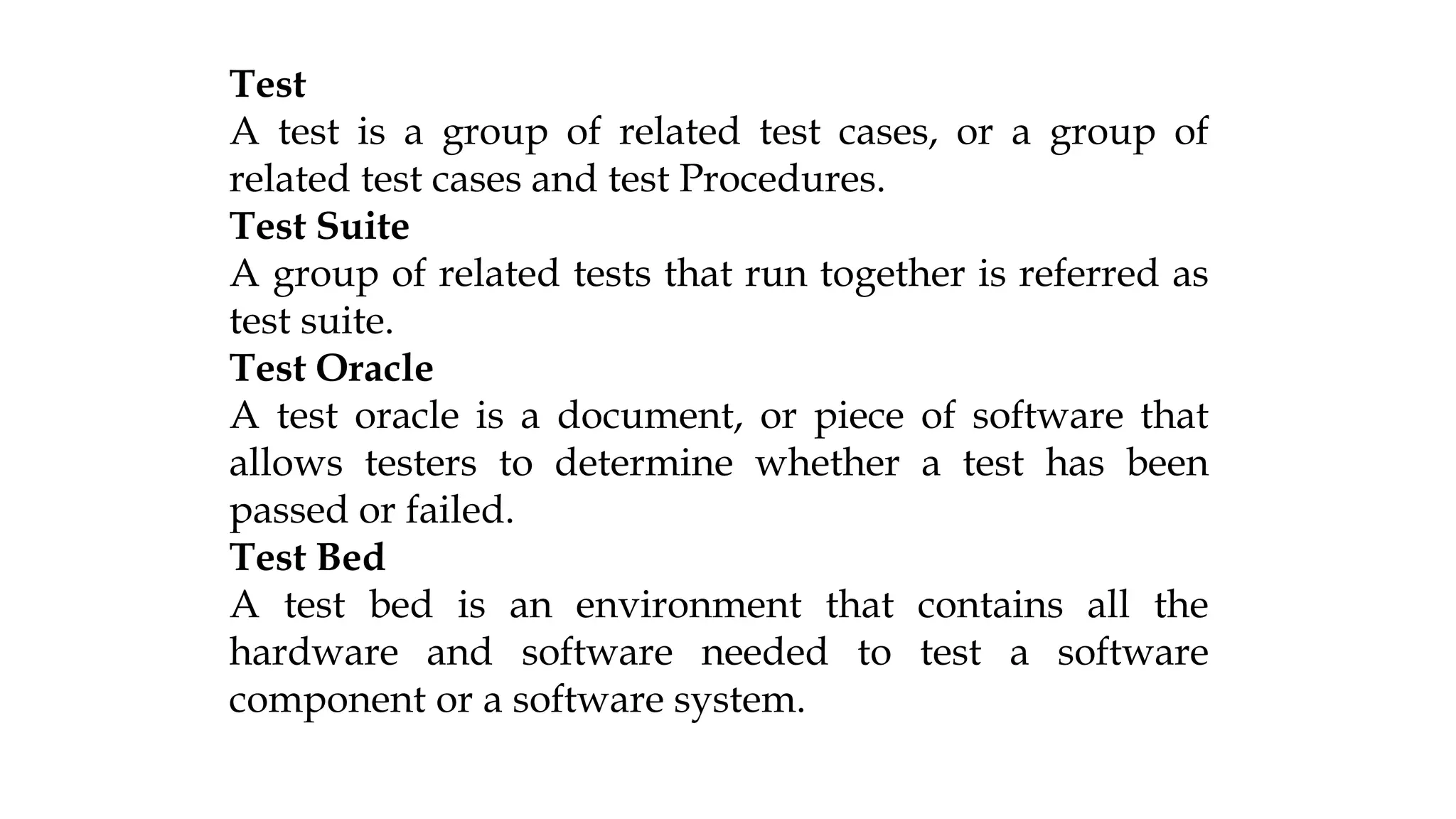 Test
A test is a group of related test cases, or a group of
related test cases and test Procedures.
Test Suite
A group of related tests that run together is referred as
test suite.
Test Oracle
A test oracle is a document, or piece of software that
allows testers to determine whether a test has been
passed or failed.
Test Bed
A test bed is an environment that contains all the
hardware and software needed to test a software
component or a software system.
 