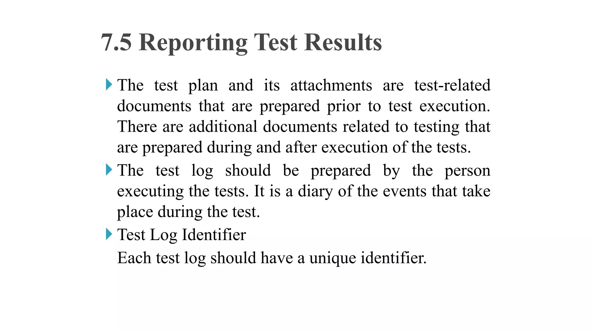  The test plan and its attachments are test-related
documents that are prepared prior to test execution.
There are additional documents related to testing that
are prepared during and after execution of the tests.
 The test log should be prepared by the person
executing the tests. It is a diary of the events that take
place during the test.
 Test Log Identifier
Each test log should have a unique identifier.
7.5 Reporting Test Results
 
