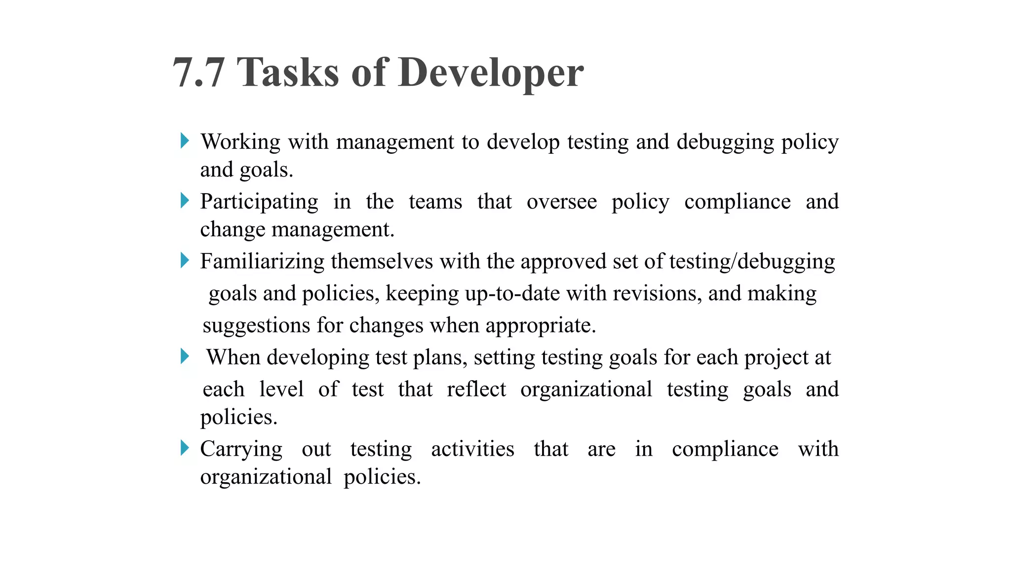  Working with management to develop testing and debugging policy
and goals.
 Participating in the teams that oversee policy compliance and
change management.
 Familiarizing themselves with the approved set of testing/debugging
goals and policies, keeping up-to-date with revisions, and making
suggestions for changes when appropriate.
 When developing test plans, setting testing goals for each project at
each level of test that reflect organizational testing goals and
policies.
 Carrying out testing activities that are in compliance with
organizational policies.
7.7 Tasks of Developer
 