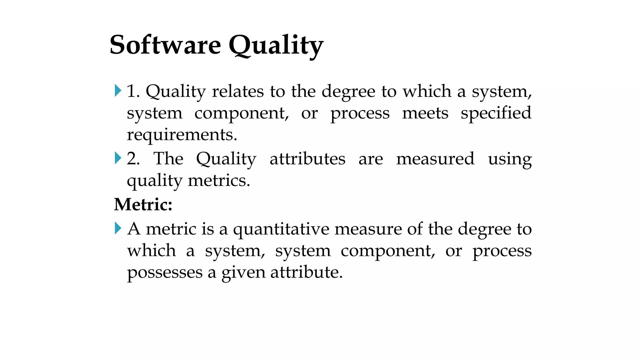  1. Quality relates to the degree to which a system,
system component, or process meets specified
requirements.
 2. The Quality attributes are measured using
quality metrics.
Metric:
 A metric is a quantitative measure of the degree to
which a system, system component, or process
possesses a given attribute.
Software Quality
 