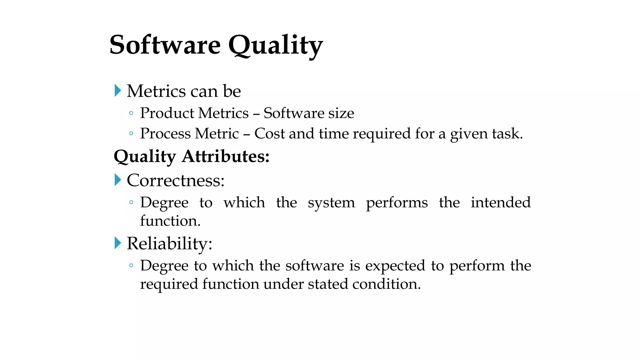  Metrics can be
◦ Product Metrics – Software size
◦ Process Metric – Cost and time required for a given task.
Quality Attributes:
 Correctness:
◦ Degree to which the system performs the intended
function.
 Reliability:
◦ Degree to which the software is expected to perform the
required function under stated condition.
Software Quality
 