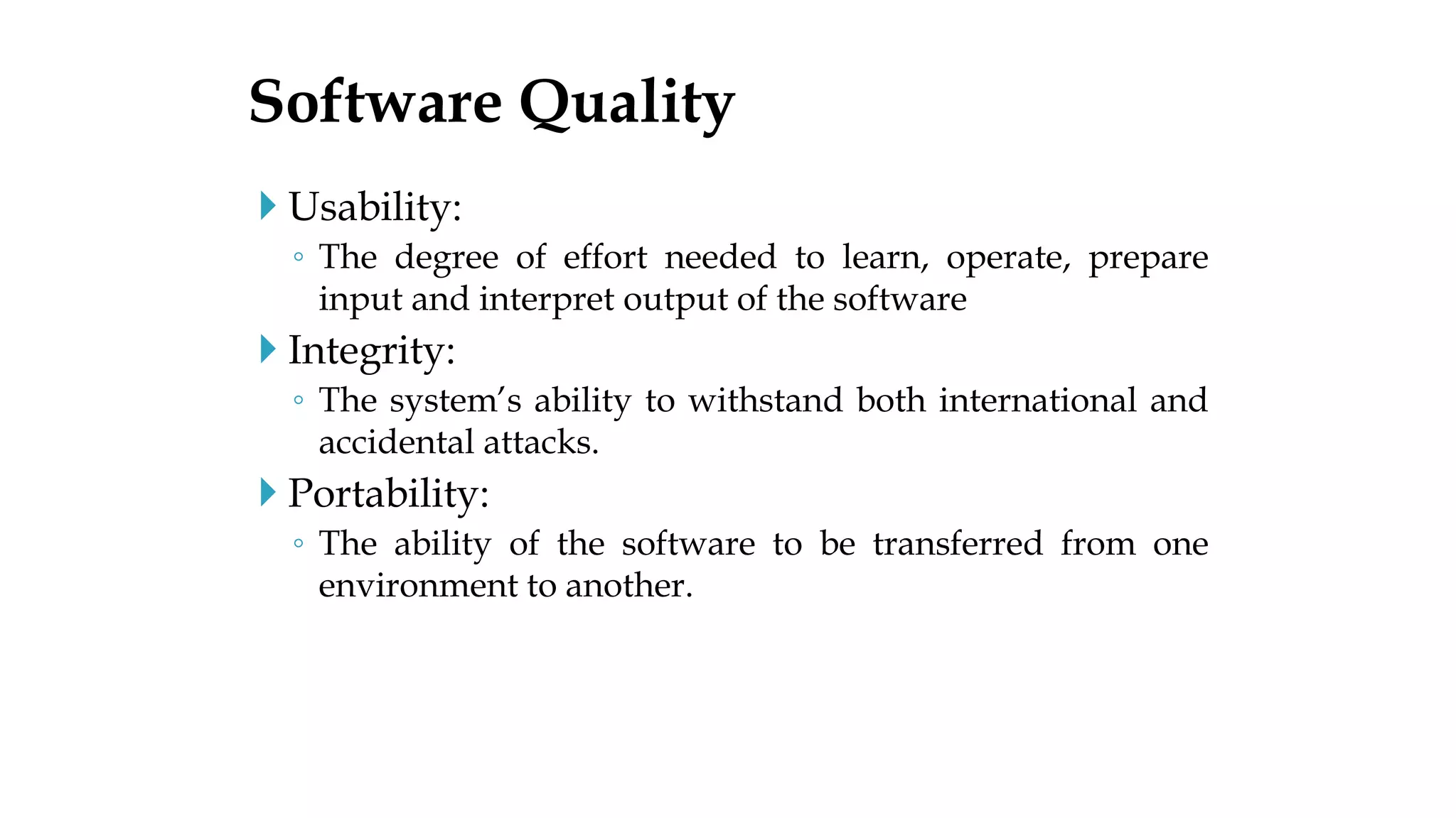  Usability:
◦ The degree of effort needed to learn, operate, prepare
input and interpret output of the software
 Integrity:
◦ The system’s ability to withstand both international and
accidental attacks.
 Portability:
◦ The ability of the software to be transferred from one
environment to another.
Software Quality
 