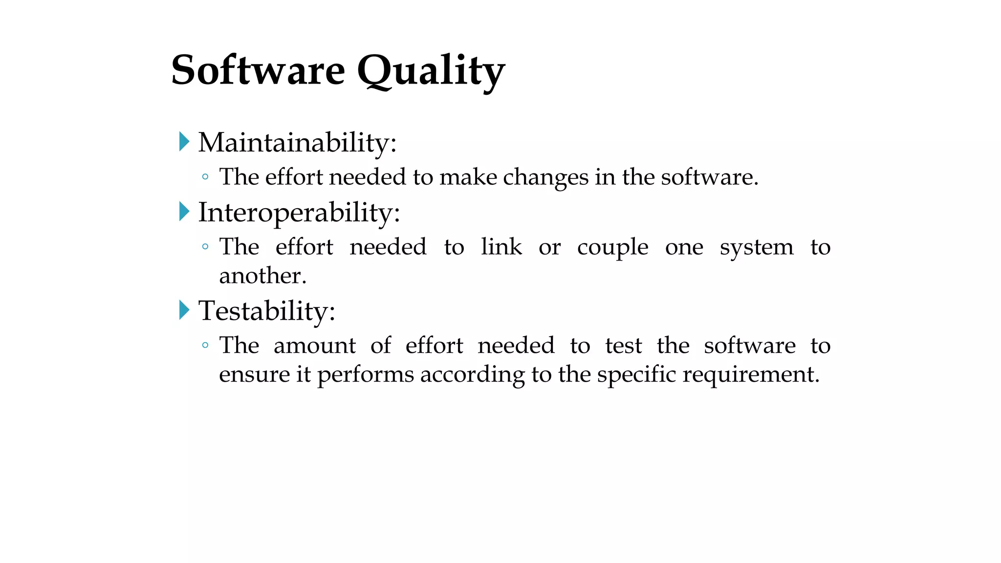  Maintainability:
◦ The effort needed to make changes in the software.
 Interoperability:
◦ The effort needed to link or couple one system to
another.
 Testability:
◦ The amount of effort needed to test the software to
ensure it performs according to the specific requirement.
Software Quality
 