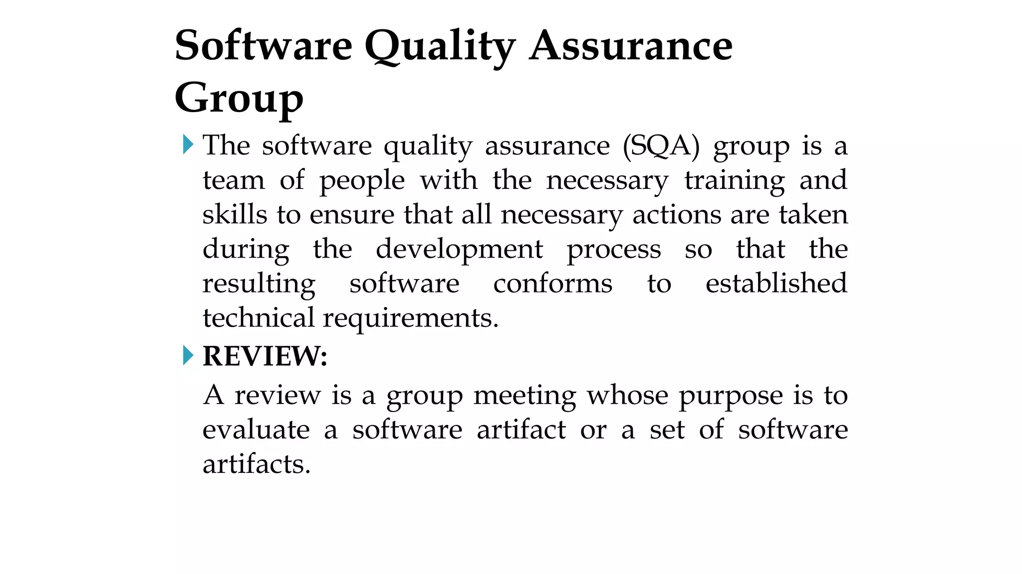  The software quality assurance (SQA) group is a
team of people with the necessary training and
skills to ensure that all necessary actions are taken
during the development process so that the
resulting software conforms to established
technical requirements.
 REVIEW:
A review is a group meeting whose purpose is to
evaluate a software artifact or a set of software
artifacts.
Software Quality Assurance
Group
 