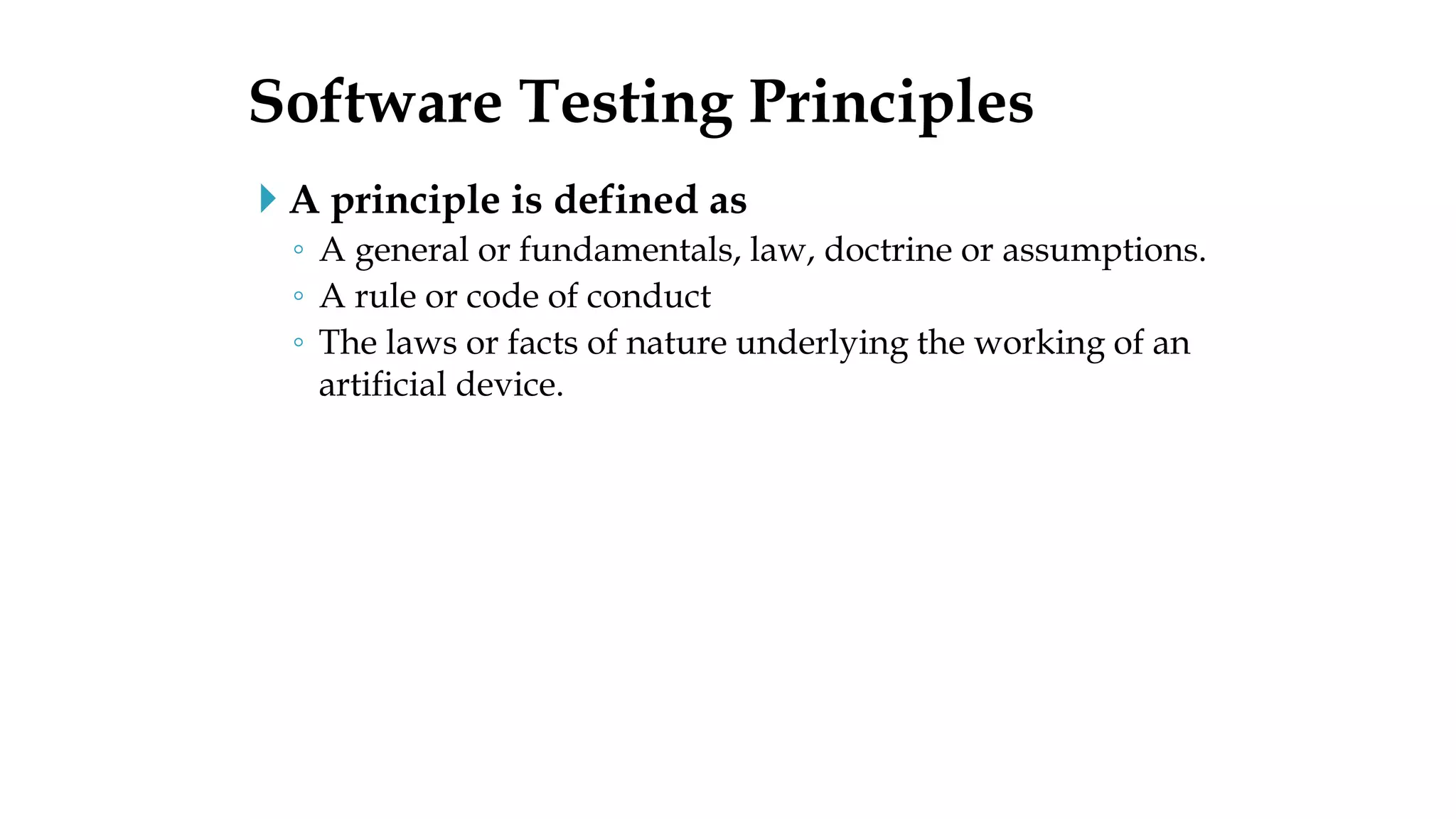  A principle is defined as
◦ A general or fundamentals, law, doctrine or assumptions.
◦ A rule or code of conduct
◦ The laws or facts of nature underlying the working of an
artificial device.
Software Testing Principles
 