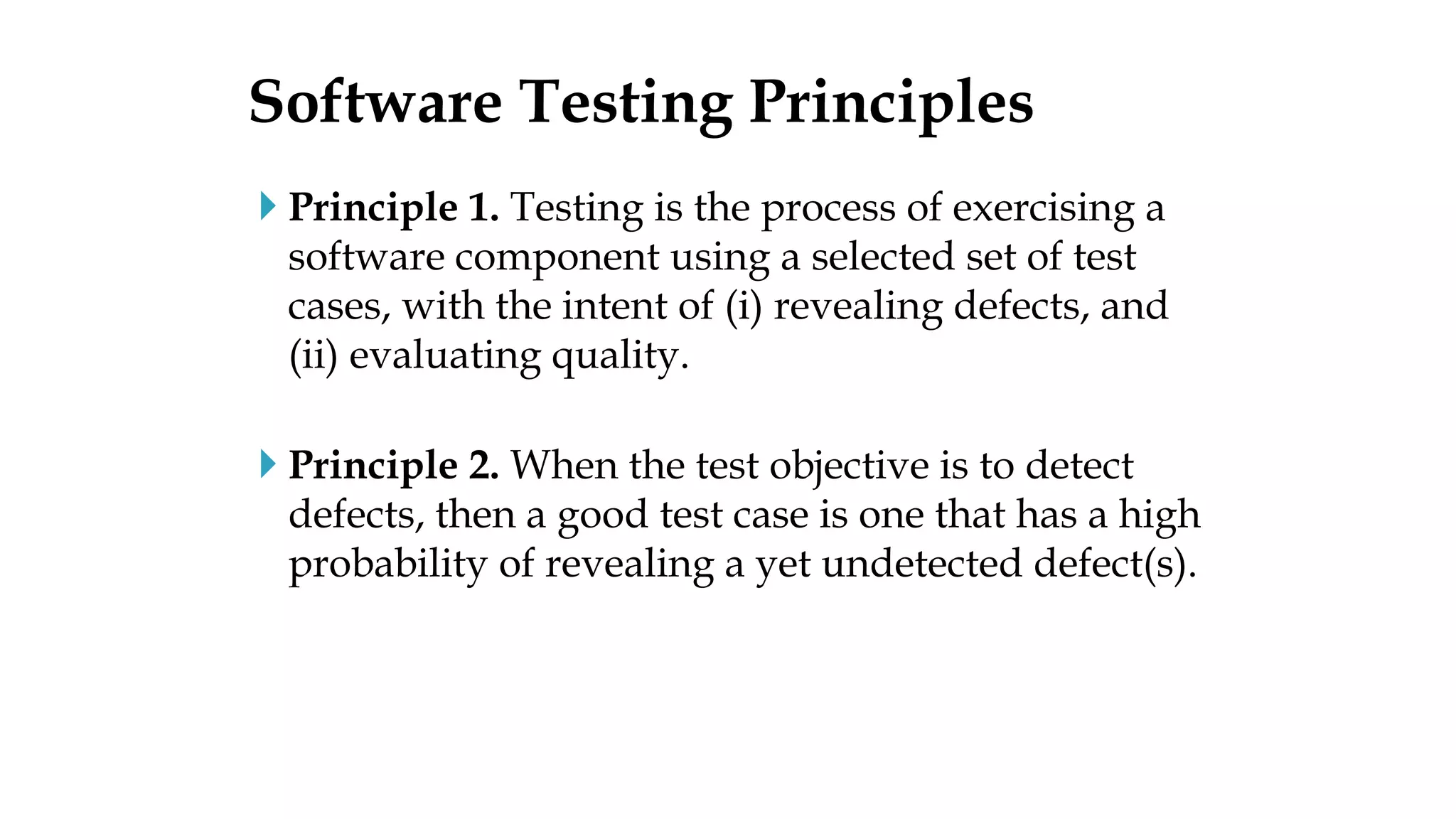  Principle 1. Testing is the process of exercising a
software component using a selected set of test
cases, with the intent of (i) revealing defects, and
(ii) evaluating quality.
 Principle 2. When the test objective is to detect
defects, then a good test case is one that has a high
probability of revealing a yet undetected defect(s).
Software Testing Principles
 