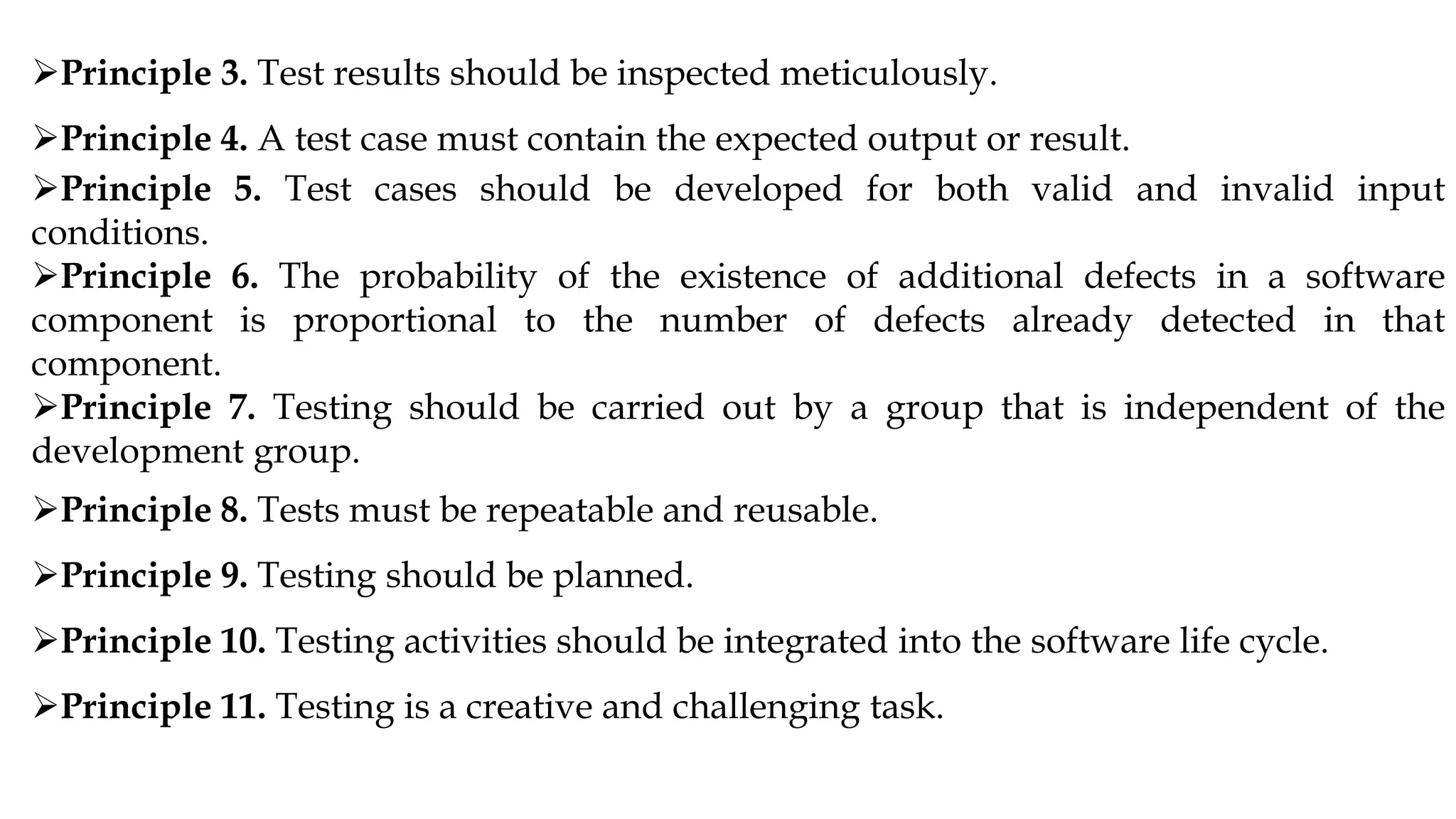 Principle 3. Test results should be inspected meticulously.
Principle 4. A test case must contain the expected output or result.
Principle 5. Test cases should be developed for both valid and invalid input
conditions.
Principle 6. The probability of the existence of additional defects in a software
component is proportional to the number of defects already detected in that
component.
Principle 7. Testing should be carried out by a group that is independent of the
development group.
Principle 8. Tests must be repeatable and reusable.
Principle 9. Testing should be planned.
Principle 10. Testing activities should be integrated into the software life cycle.
Principle 11. Testing is a creative and challenging task.
 