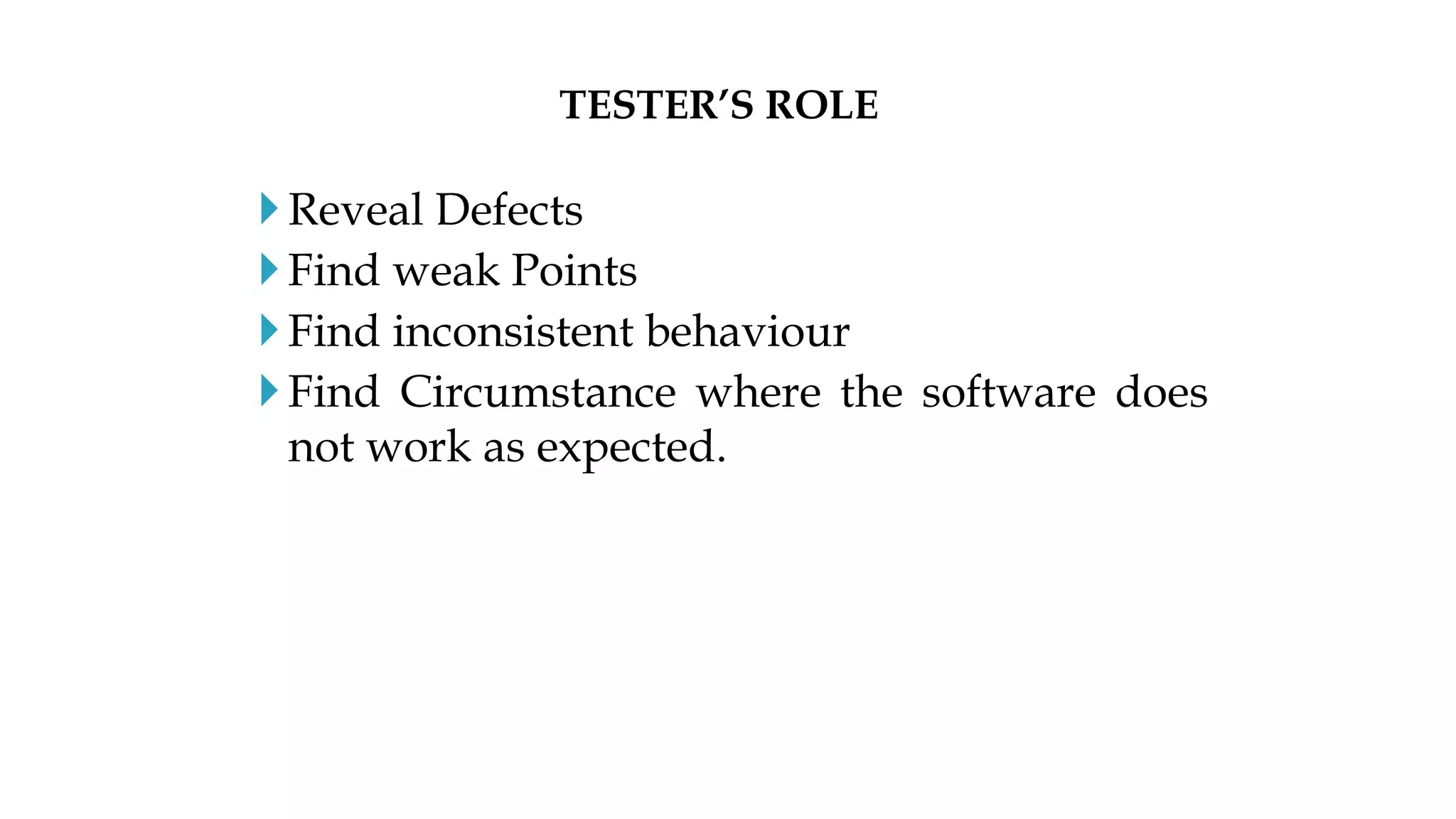 Reveal Defects
Find weak Points
Find inconsistent behaviour
Find Circumstance where the software does
not work as expected.
TESTER’S ROLE
 