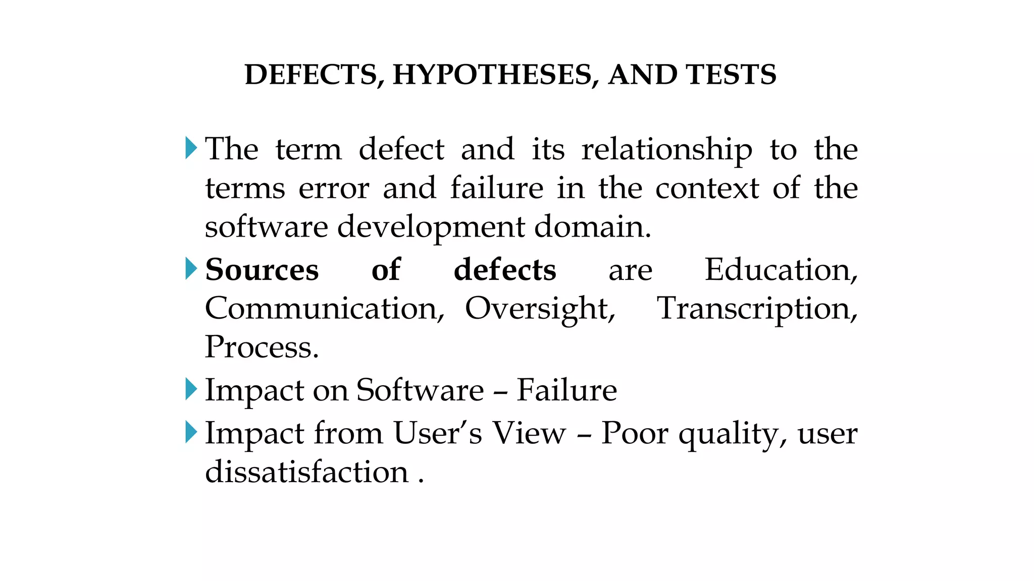 The term defect and its relationship to the
terms error and failure in the context of the
software development domain.
Sources of defects are Education,
Communication, Oversight, Transcription,
Process.
Impact on Software – Failure
Impact from User’s View – Poor quality, user
dissatisfaction .
DEFECTS, HYPOTHESES, AND TESTS
 
