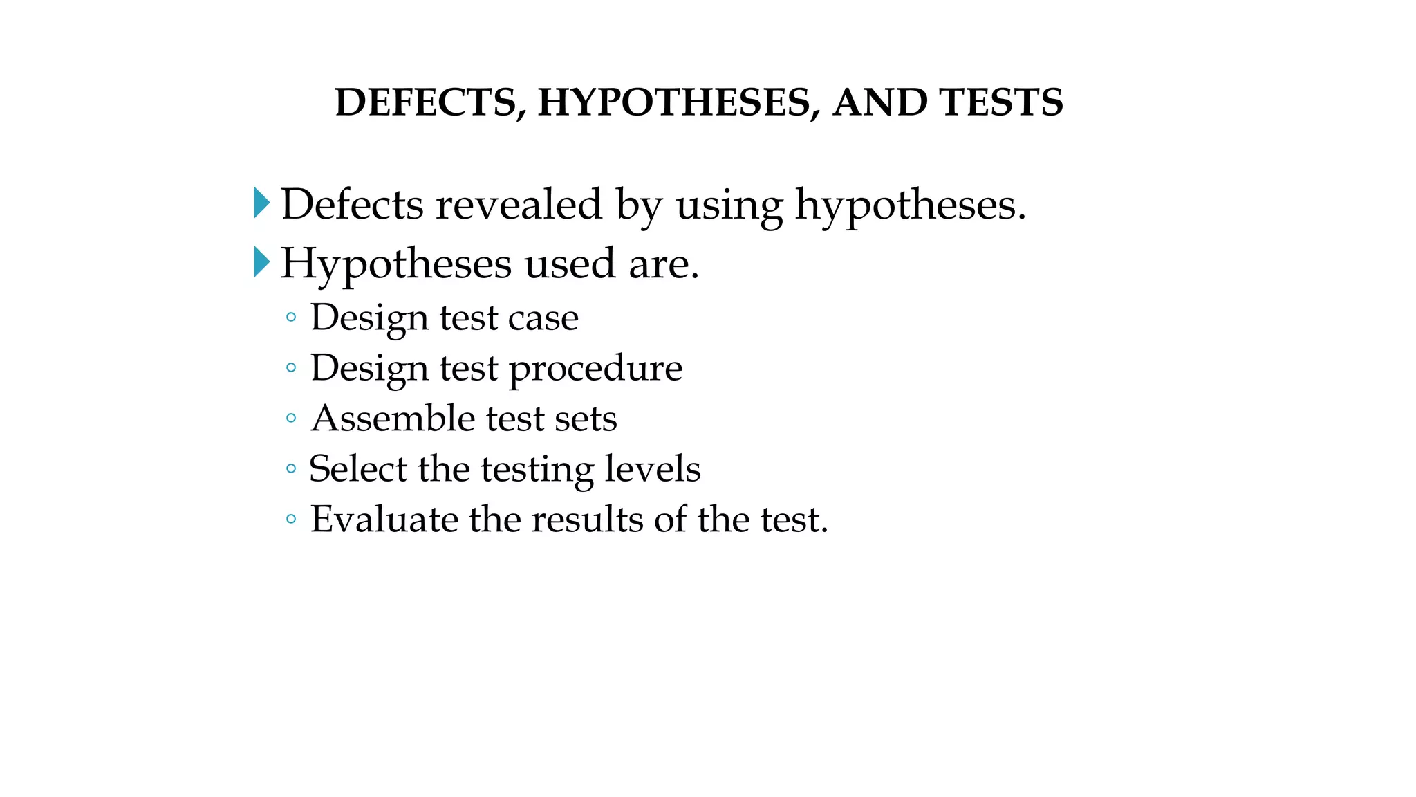 Defects revealed by using hypotheses.
Hypotheses used are.
◦ Design test case
◦ Design test procedure
◦ Assemble test sets
◦ Select the testing levels
◦ Evaluate the results of the test.
DEFECTS, HYPOTHESES, AND TESTS
 