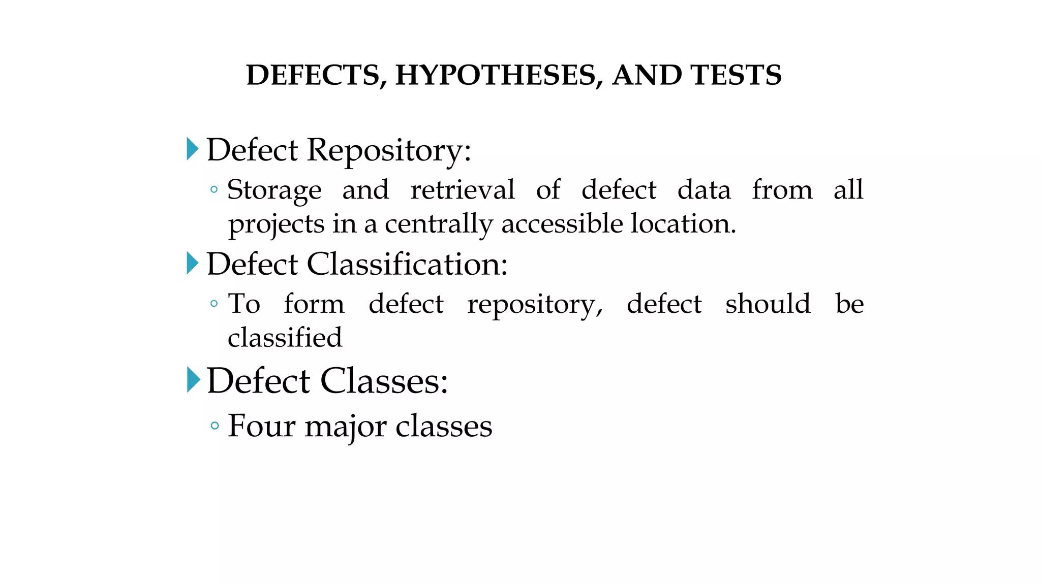 Defect Repository:
◦ Storage and retrieval of defect data from all
projects in a centrally accessible location.
Defect Classification:
◦ To form defect repository, defect should be
classified
Defect Classes:
◦ Four major classes
DEFECTS, HYPOTHESES, AND TESTS
 