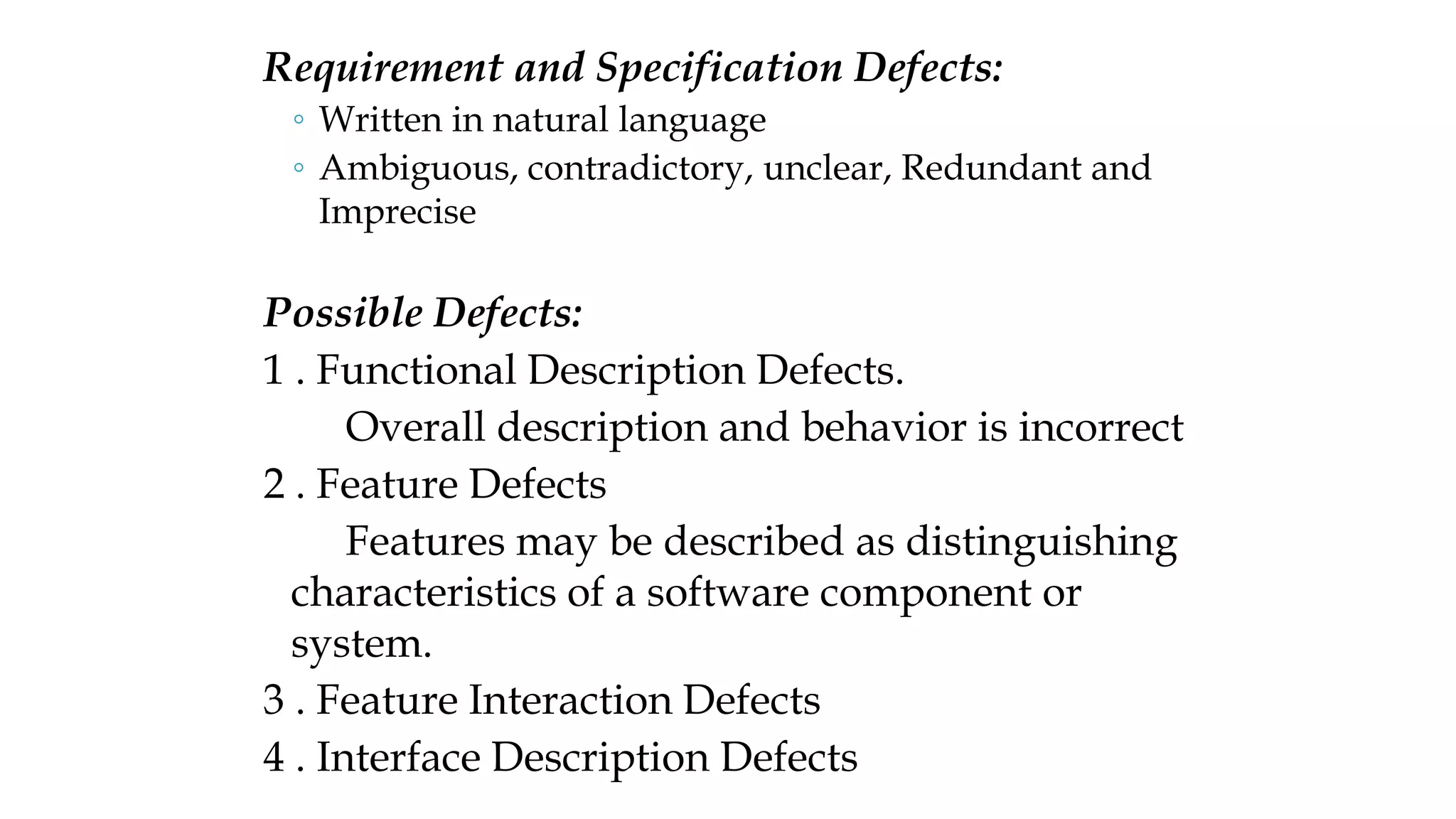 Requirement and Specification Defects:
◦ Written in natural language
◦ Ambiguous, contradictory, unclear, Redundant and
Imprecise
Possible Defects:
1 . Functional Description Defects.
Overall description and behavior is incorrect
2 . Feature Defects
Features may be described as distinguishing
characteristics of a software component or
system.
3 . Feature Interaction Defects
4 . Interface Description Defects
 