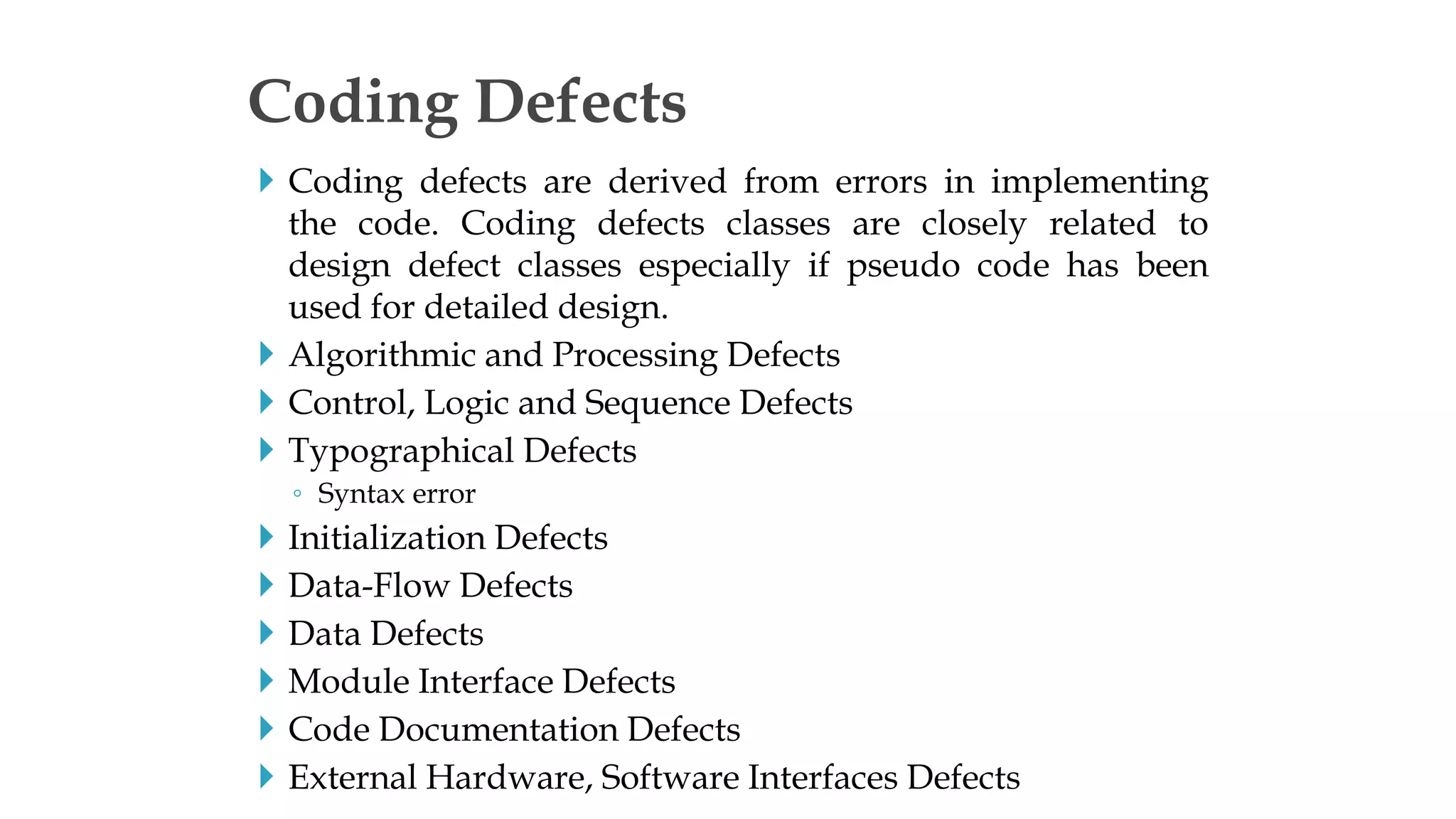  Coding defects are derived from errors in implementing
the code. Coding defects classes are closely related to
design defect classes especially if pseudo code has been
used for detailed design.
 Algorithmic and Processing Defects
 Control, Logic and Sequence Defects
 Typographical Defects
◦ Syntax error
 Initialization Defects
 Data-Flow Defects
 Data Defects
 Module Interface Defects
 Code Documentation Defects
 External Hardware, Software Interfaces Defects
Coding Defects
 