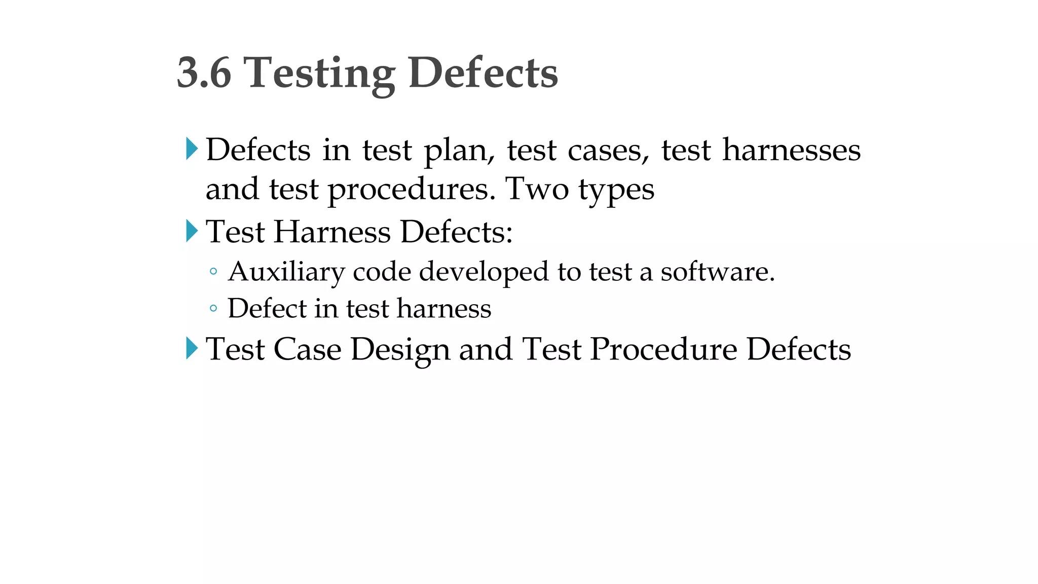 Defects in test plan, test cases, test harnesses
and test procedures. Two types
Test Harness Defects:
◦ Auxiliary code developed to test a software.
◦ Defect in test harness
Test Case Design and Test Procedure Defects
3.6 Testing Defects
 
