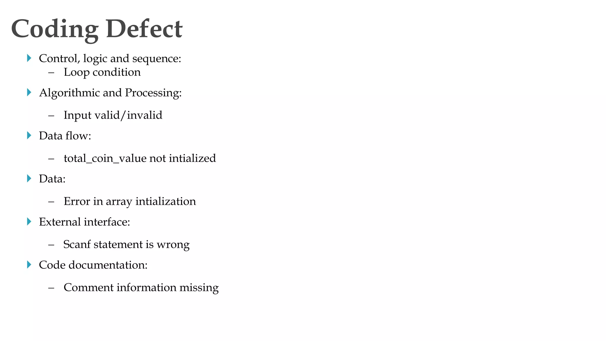  Control, logic and sequence:
 Loop condition
 Algorithmic and Processing:
 Input valid/invalid
 Data flow:
 total_coin_value not intialized
 Data:
 Error in array intialization
 External interface:
 Scanf statement is wrong
 Code documentation:
 Comment information missing
Coding Defect
 