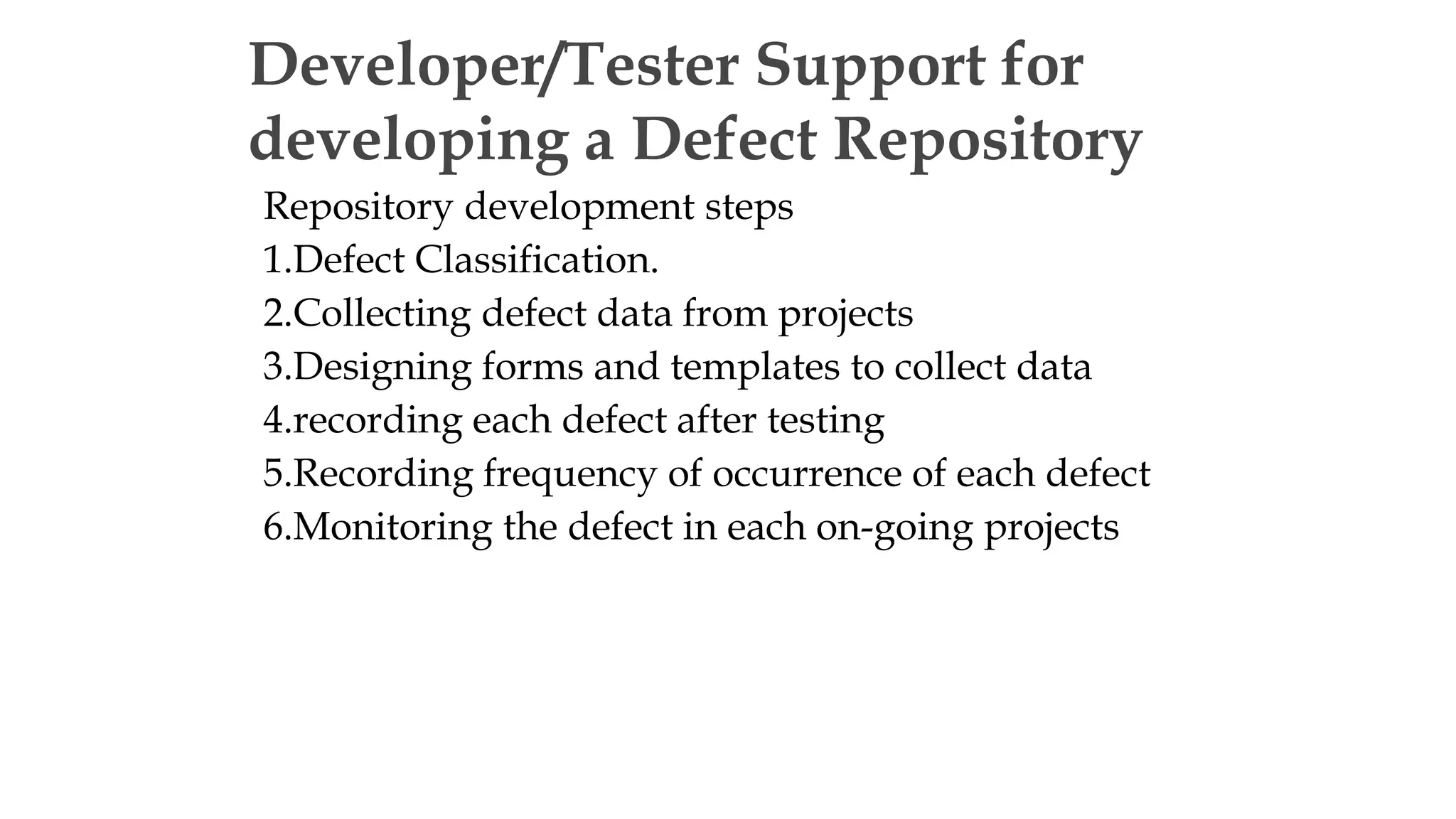 Repository development steps
1.Defect Classification.
2.Collecting defect data from projects
3.Designing forms and templates to collect data
4.recording each defect after testing
5.Recording frequency of occurrence of each defect
6.Monitoring the defect in each on-going projects
Developer/Tester Support for
developing a Defect Repository
 