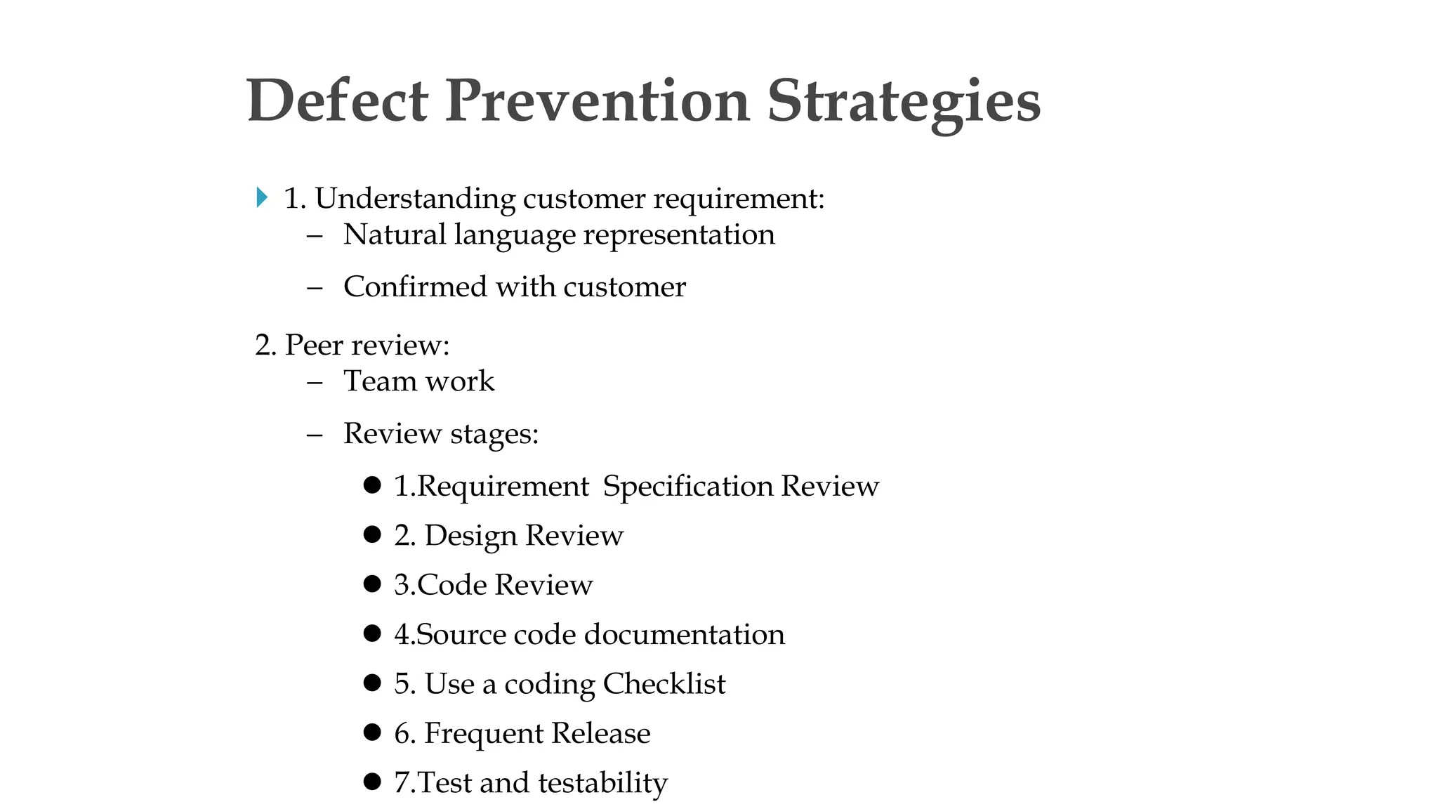  1. Understanding customer requirement:
 Natural language representation
 Confirmed with customer
2. Peer review:
 Team work
 Review stages:
 1.Requirement Specification Review
 2. Design Review
 3.Code Review
 4.Source code documentation
 5. Use a coding Checklist
 6. Frequent Release
 7.Test and testability
Defect Prevention Strategies
 