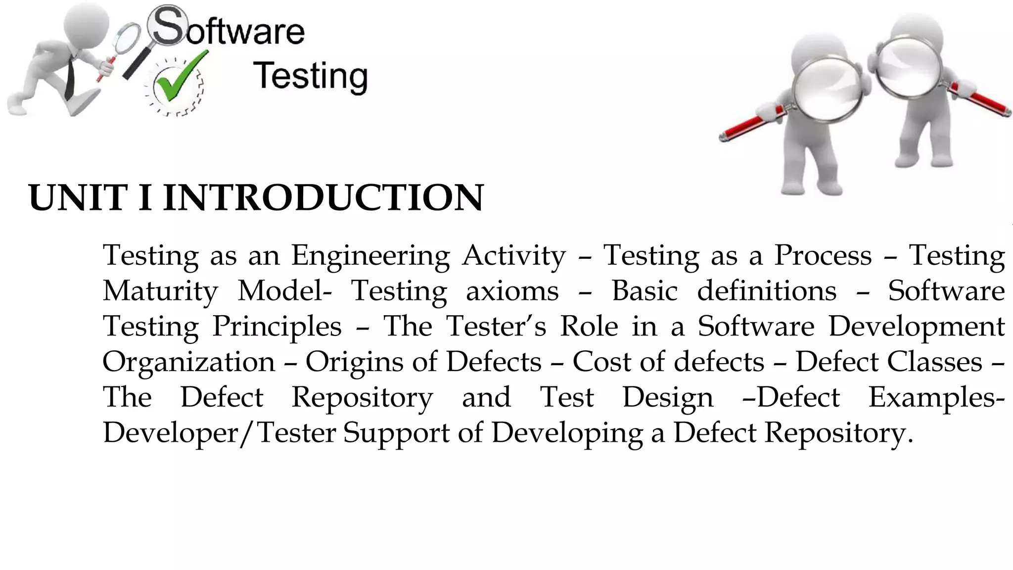 UNIT I INTRODUCTION
Testing as an Engineering Activity – Testing as a Process – Testing
Maturity Model- Testing axioms – Basic definitions – Software
Testing Principles – The Tester’s Role in a Software Development
Organization – Origins of Defects – Cost of defects – Defect Classes –
The Defect Repository and Test Design –Defect Examples-
Developer/Tester Support of Developing a Defect Repository.
 
