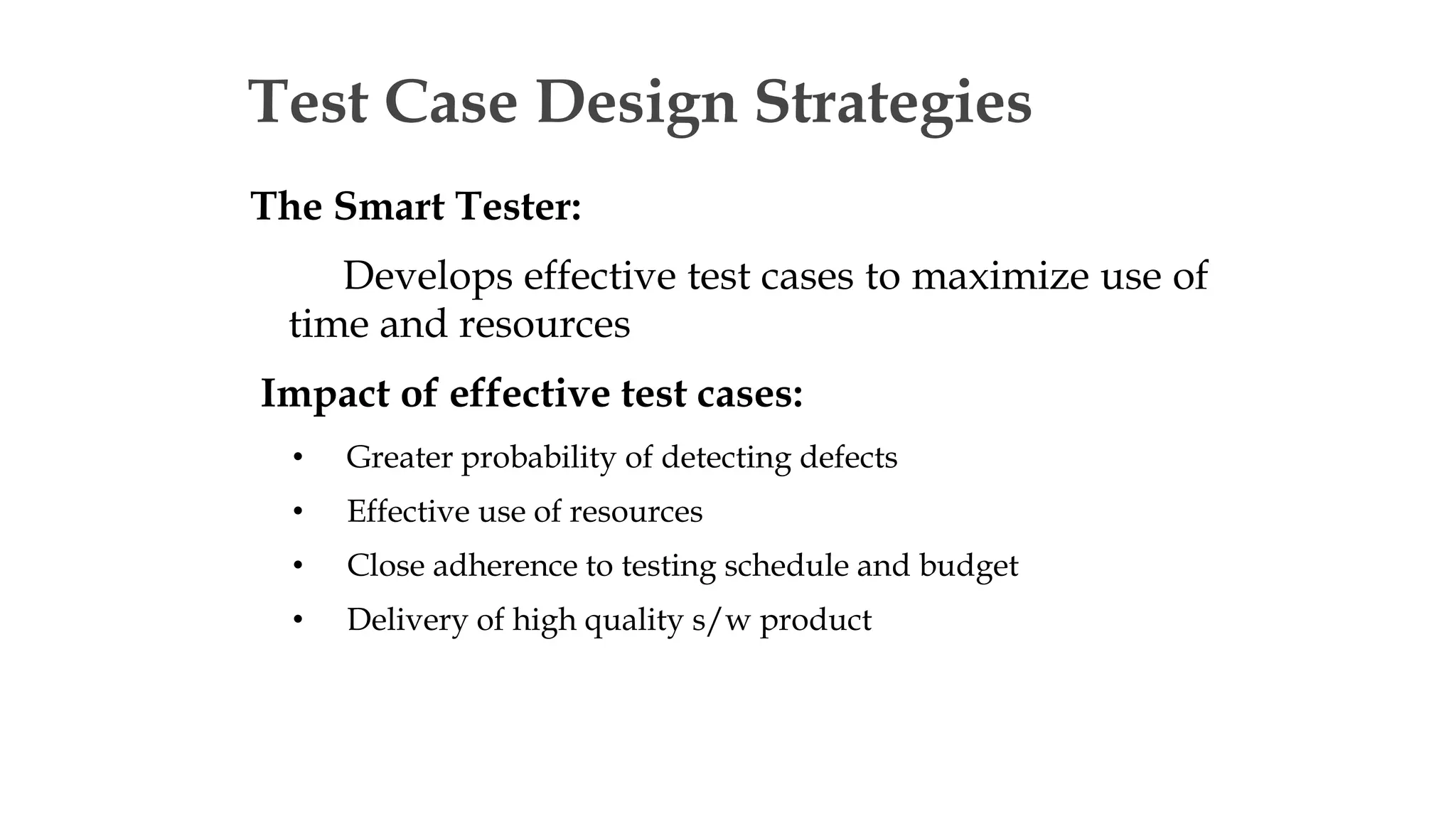 Test Case Design Strategies
The Smart Tester:
Develops effective test cases to maximize use of
time and resources
Impact of effective test cases:
• Greater probability of detecting defects
• Effective use of resources
• Close adherence to testing schedule and budget
• Delivery of high quality s/w product
 