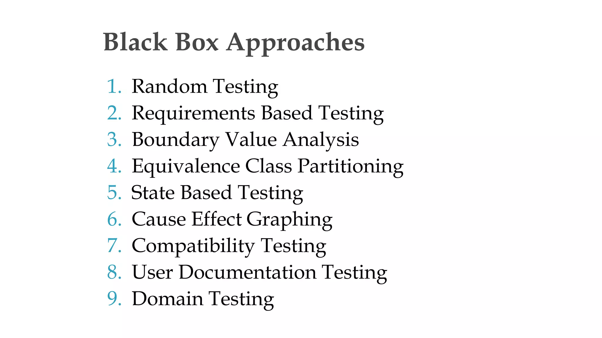 1. Random Testing
2. Requirements Based Testing
3. Boundary Value Analysis
4. Equivalence Class Partitioning
5. State Based Testing
6. Cause Effect Graphing
7. Compatibility Testing
8. User Documentation Testing
9. Domain Testing
Black Box Approaches
 