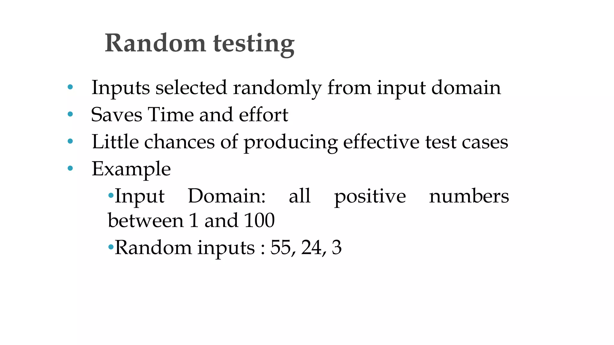 • Inputs selected randomly from input domain
• Saves Time and effort
• Little chances of producing effective test cases
• Example
•Input Domain: all positive numbers
between 1 and 100
•Random inputs : 55, 24, 3
Random testing
 