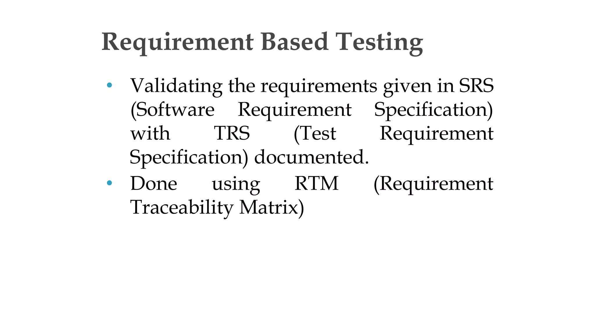 • Validating the requirements given in SRS
(Software Requirement Specification)
with TRS (Test Requirement
Specification) documented.
• Done using RTM (Requirement
Traceability Matrix)
Requirement Based Testing
 