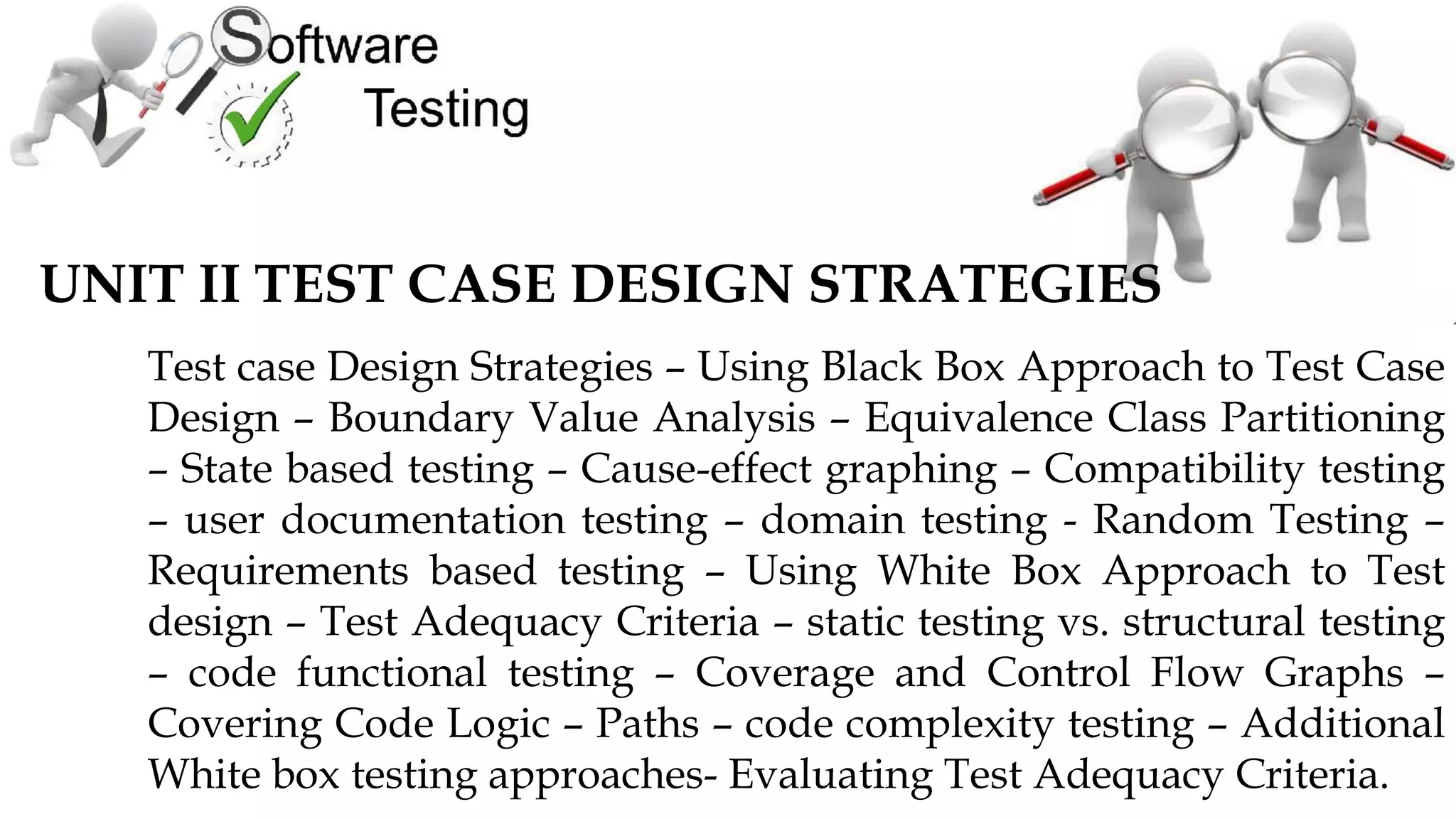 UNIT II TEST CASE DESIGN STRATEGIES
Test case Design Strategies – Using Black Box Approach to Test Case
Design – Boundary Value Analysis – Equivalence Class Partitioning
– State based testing – Cause-effect graphing – Compatibility testing
– user documentation testing – domain testing - Random Testing –
Requirements based testing – Using White Box Approach to Test
design – Test Adequacy Criteria – static testing vs. structural testing
– code functional testing – Coverage and Control Flow Graphs –
Covering Code Logic – Paths – code complexity testing – Additional
White box testing approaches- Evaluating Test Adequacy Criteria.
 