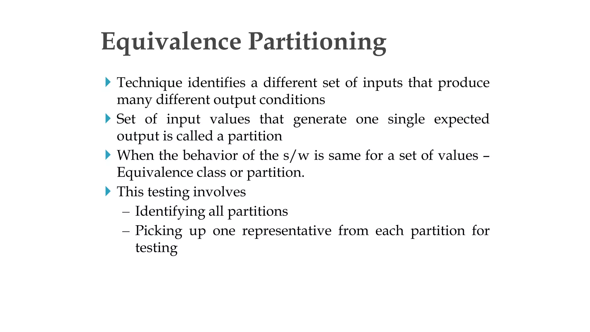 Technique identifies a different set of inputs that produce
many different output conditions
 Set of input values that generate one single expected
output is called a partition
 When the behavior of the s/w is same for a set of values –
Equivalence class or partition.
 This testing involves
– Identifying all partitions
– Picking up one representative from each partition for
testing
Equivalence Partitioning
 