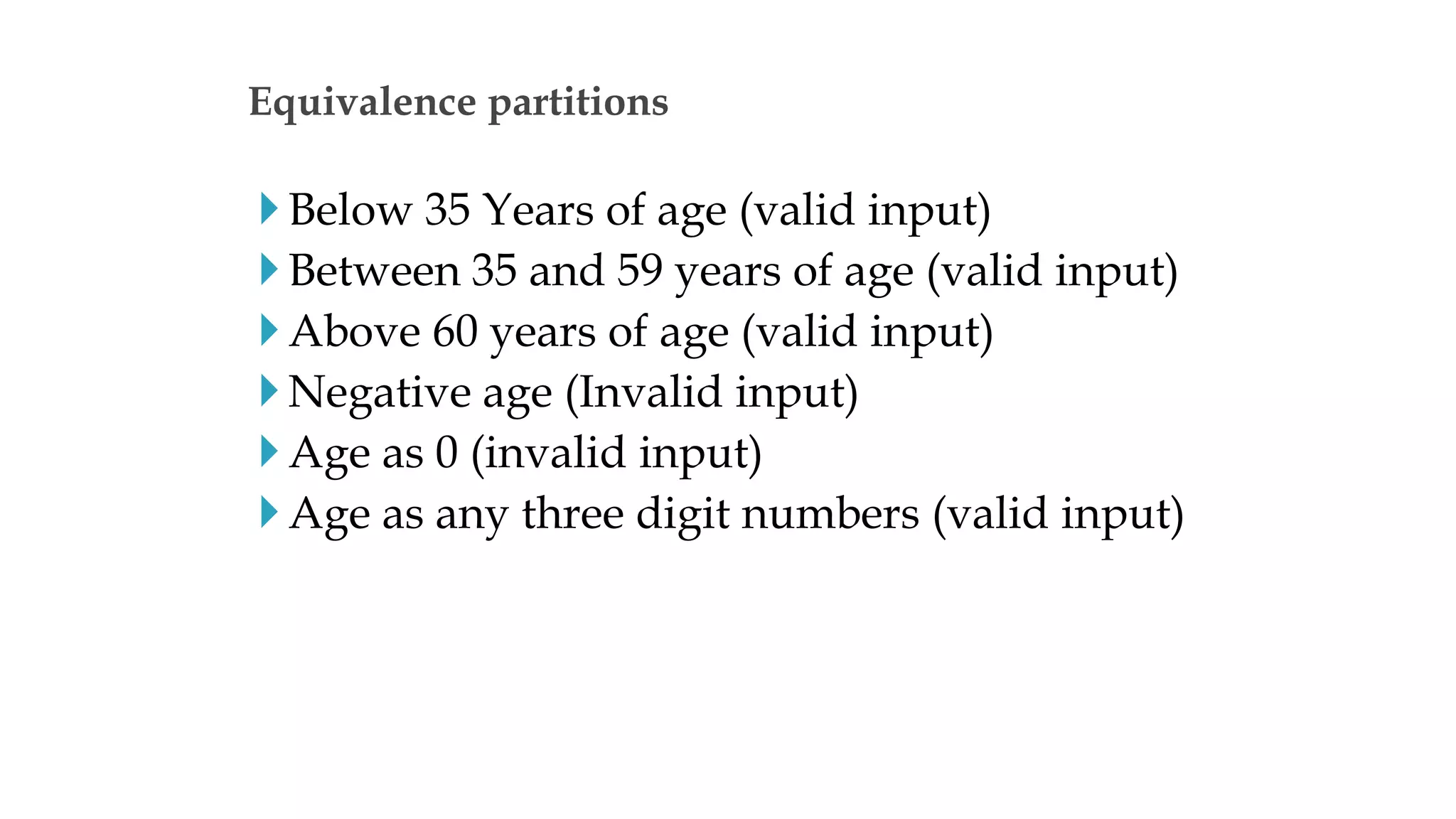 Below 35 Years of age (valid input)
Between 35 and 59 years of age (valid input)
Above 60 years of age (valid input)
Negative age (Invalid input)
Age as 0 (invalid input)
Age as any three digit numbers (valid input)
Equivalence partitions
 