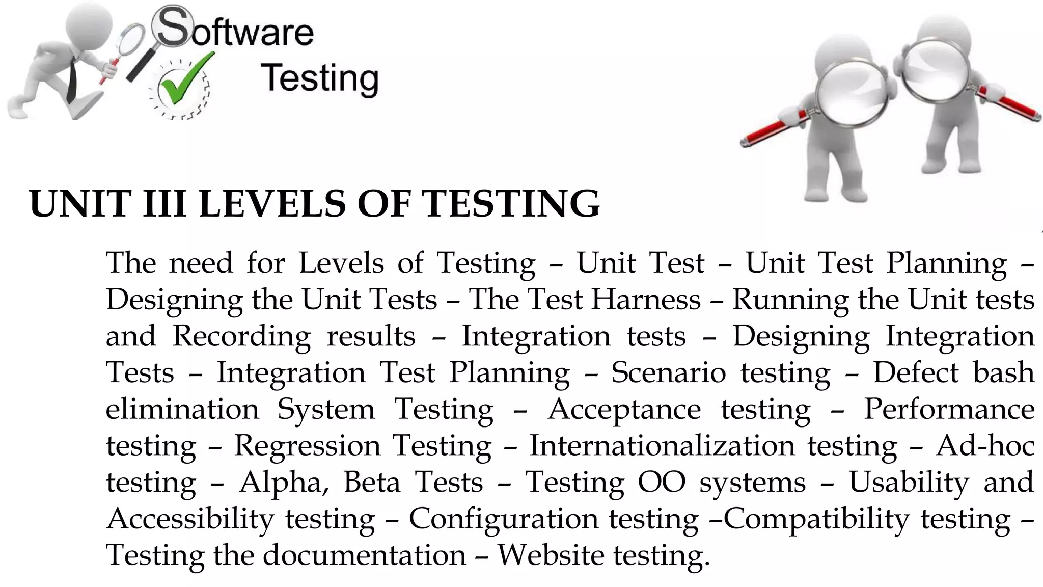 UNIT III LEVELS OF TESTING
The need for Levels of Testing – Unit Test – Unit Test Planning –
Designing the Unit Tests – The Test Harness – Running the Unit tests
and Recording results – Integration tests – Designing Integration
Tests – Integration Test Planning – Scenario testing – Defect bash
elimination System Testing – Acceptance testing – Performance
testing – Regression Testing – Internationalization testing – Ad-hoc
testing – Alpha, Beta Tests – Testing OO systems – Usability and
Accessibility testing – Configuration testing –Compatibility testing –
Testing the documentation – Website testing.
 