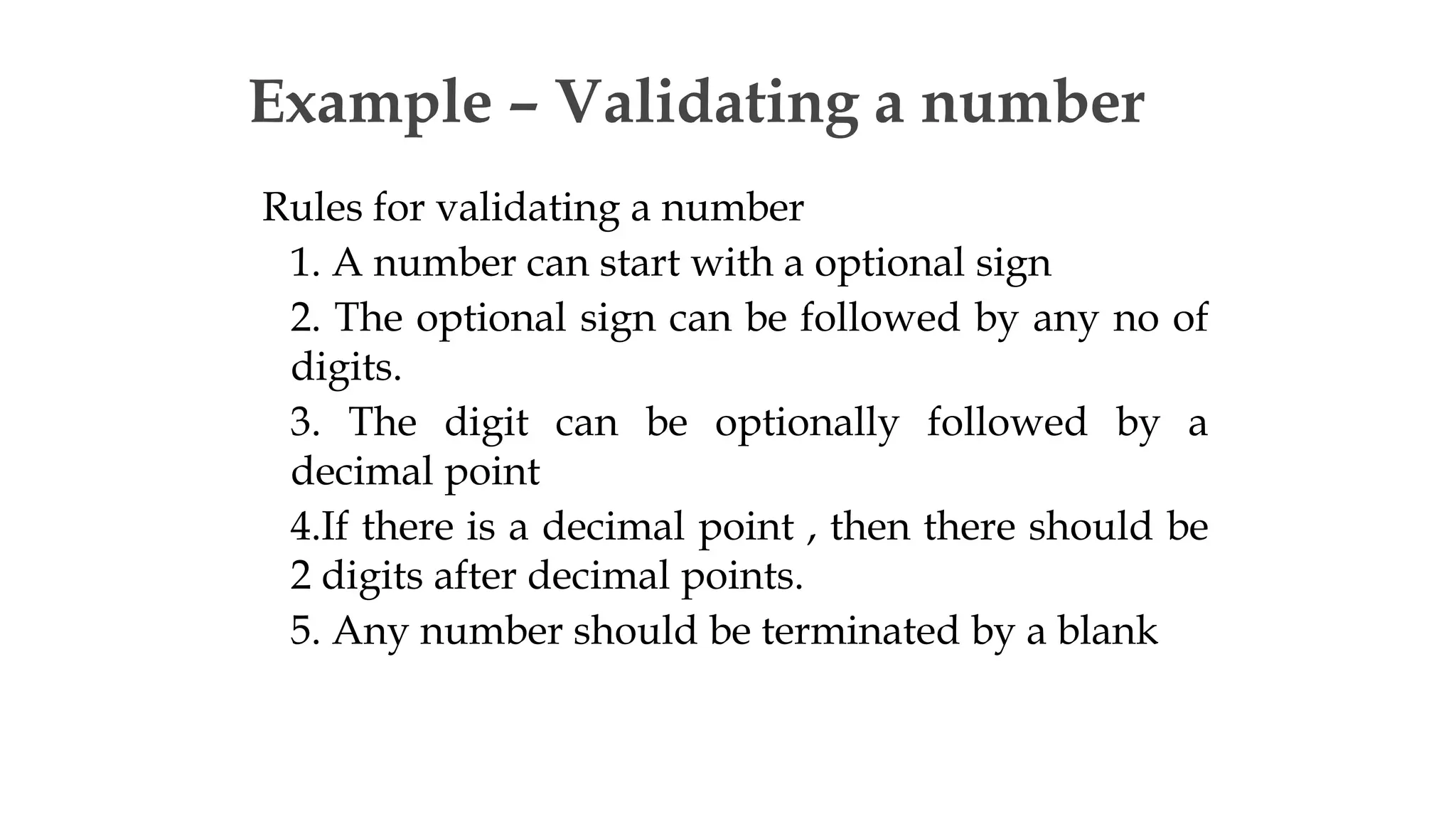 Rules for validating a number
1. A number can start with a optional sign
2. The optional sign can be followed by any no of
digits.
3. The digit can be optionally followed by a
decimal point
4.If there is a decimal point , then there should be
2 digits after decimal points.
5. Any number should be terminated by a blank
Example – Validating a number
 