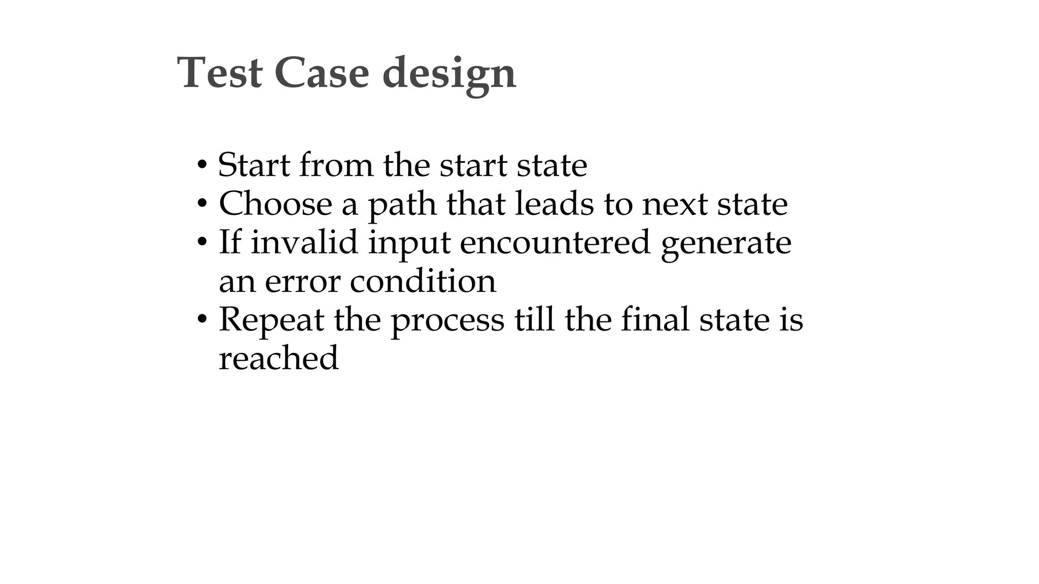 Test Case design
• Start from the start state
• Choose a path that leads to next state
• If invalid input encountered generate
an error condition
• Repeat the process till the final state is
reached
 