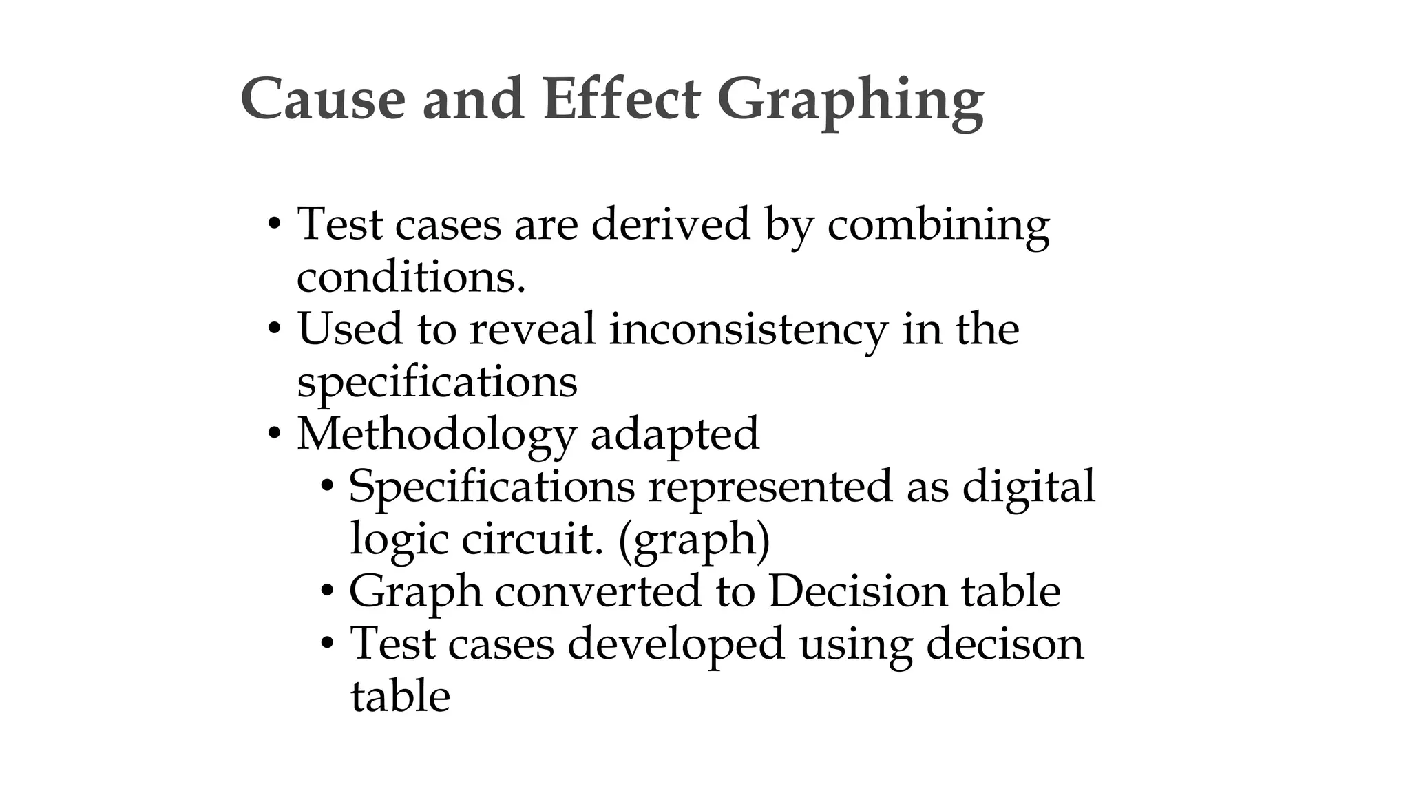 Cause and Effect Graphing
• Test cases are derived by combining
conditions.
• Used to reveal inconsistency in the
specifications
• Methodology adapted
• Specifications represented as digital
logic circuit. (graph)
• Graph converted to Decision table
• Test cases developed using decison
table
 