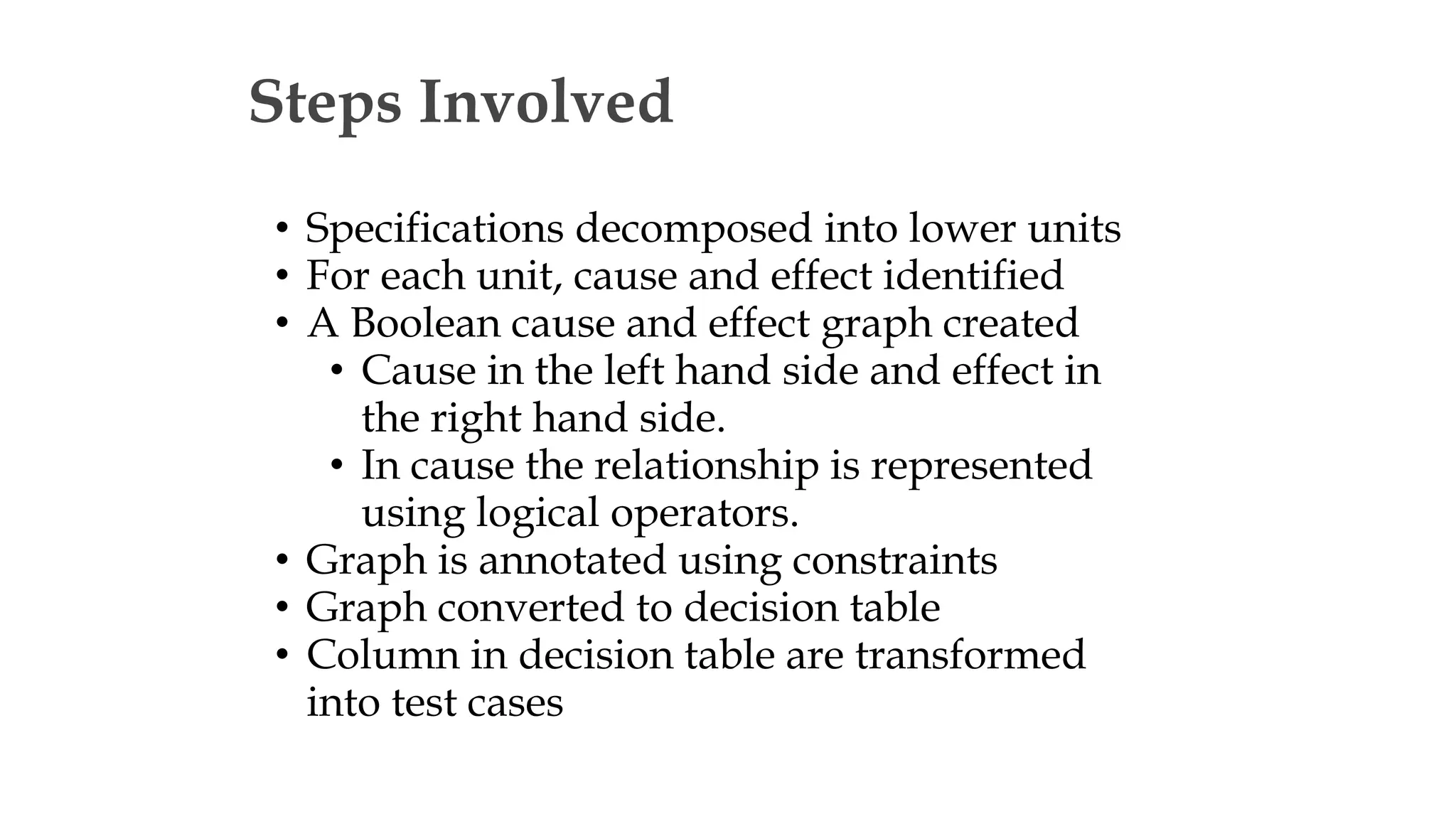 Steps Involved
• Specifications decomposed into lower units
• For each unit, cause and effect identified
• A Boolean cause and effect graph created
• Cause in the left hand side and effect in
the right hand side.
• In cause the relationship is represented
using logical operators.
• Graph is annotated using constraints
• Graph converted to decision table
• Column in decision table are transformed
into test cases
 