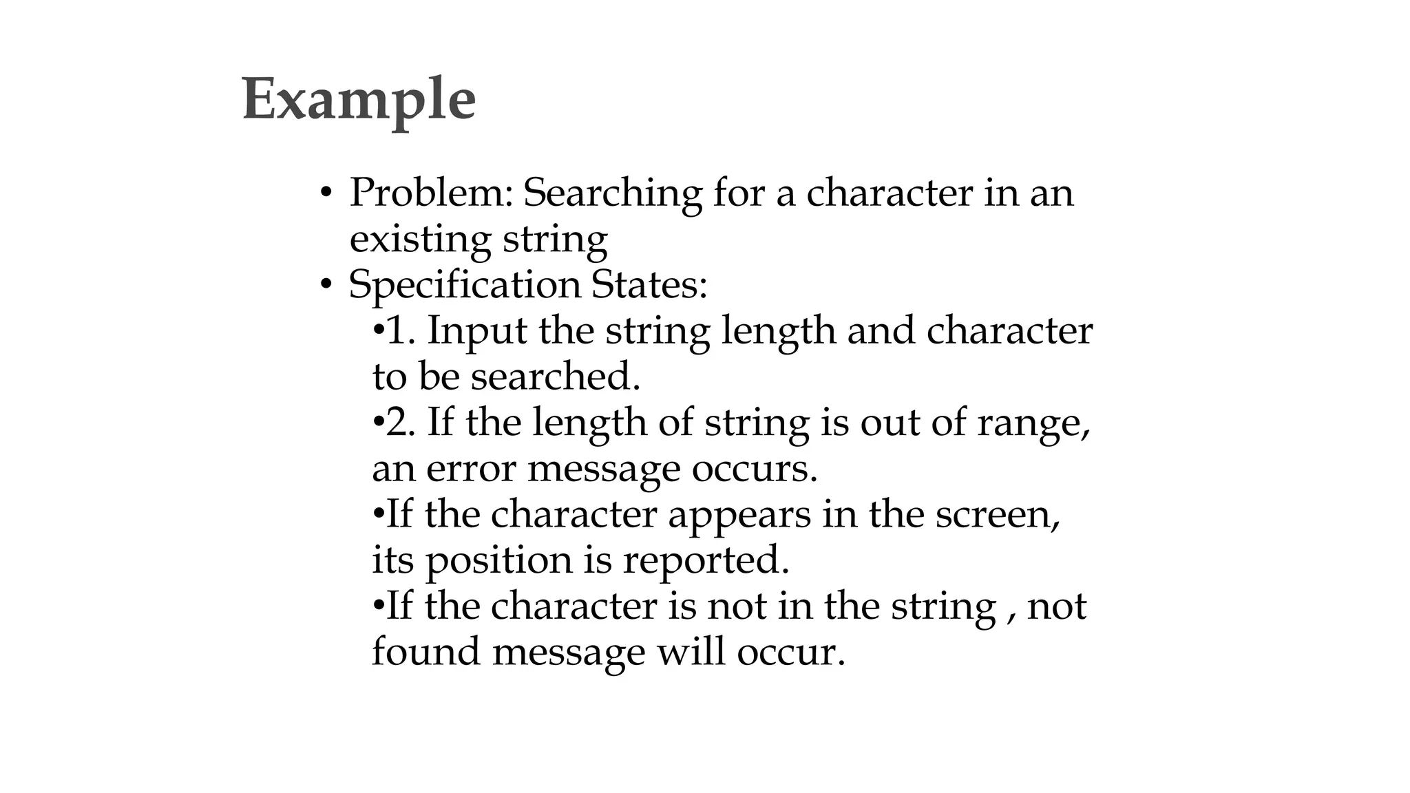 Example
• Problem: Searching for a character in an
existing string
• Specification States:
•1. Input the string length and character
to be searched.
•2. If the length of string is out of range,
an error message occurs.
•If the character appears in the screen,
its position is reported.
•If the character is not in the string , not
found message will occur.
 
