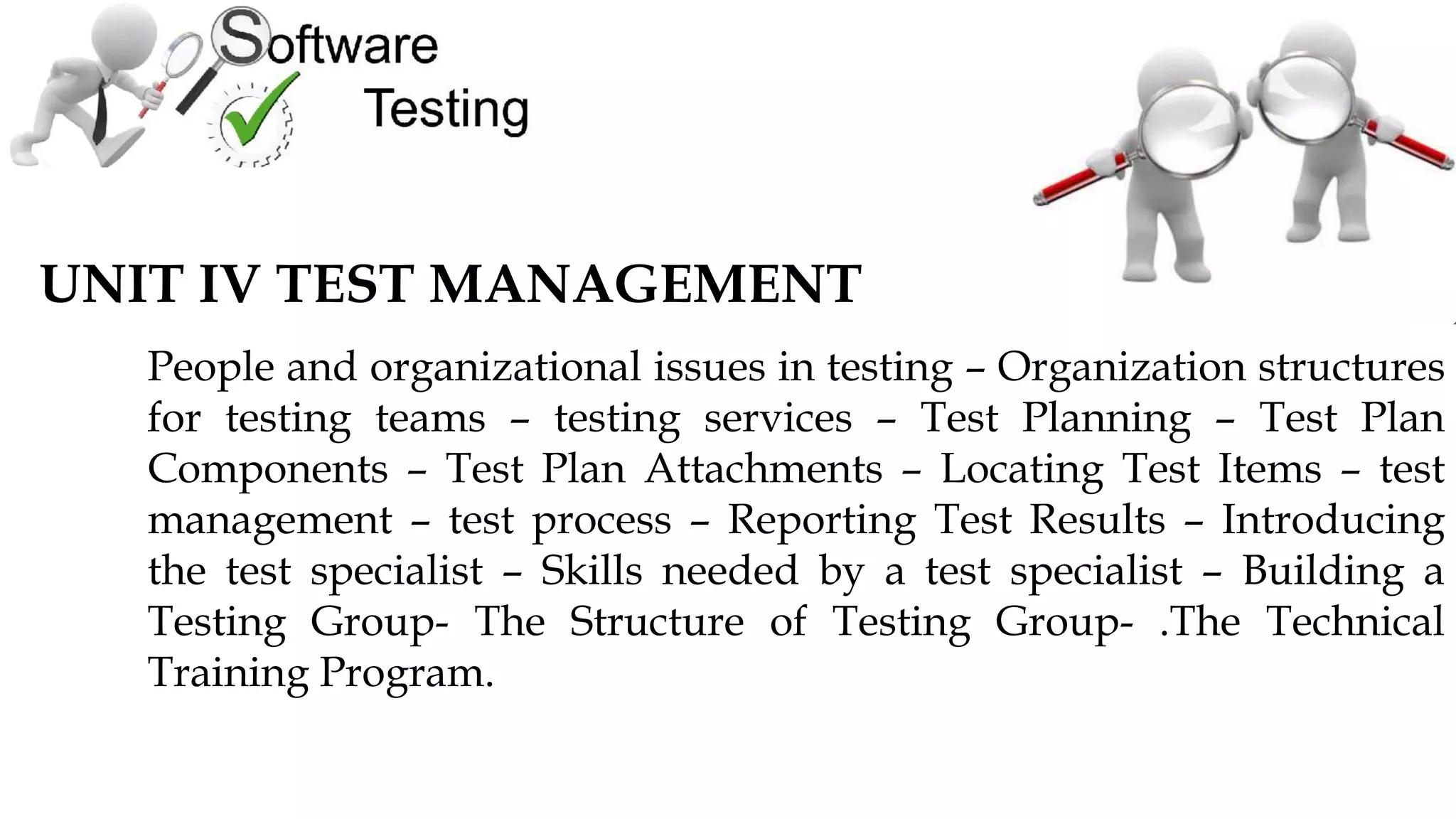 UNIT IV TEST MANAGEMENT
People and organizational issues in testing – Organization structures
for testing teams – testing services – Test Planning – Test Plan
Components – Test Plan Attachments – Locating Test Items – test
management – test process – Reporting Test Results – Introducing
the test specialist – Skills needed by a test specialist – Building a
Testing Group- The Structure of Testing Group- .The Technical
Training Program.
 